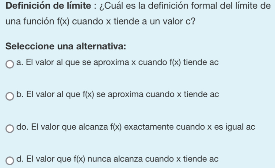 Definición de límite : ¿Cuál es la definición formal del límite de
una función f(x) cuando x tiende a un valor c?
Seleccione una alternativa:
a. El valor al que se aproxima x cuando f(x) tiende ac
b. El valor al que f(x) se aproxima cuando x tiende ac
do. El valor que alcanza f(x) exactamente cuando x es igual ac
d. El valor que f(x) nunca alcanza cuando x tiende ac