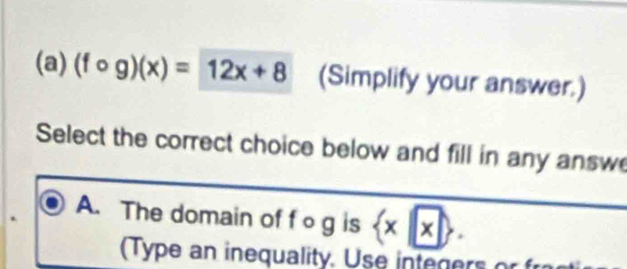 (fcirc g)(x)=12x+8 (Simplify your answer.)
Select the correct choice below and fill in any answe
A. The domain of fo g is  x|x. 
(Type an inequality. Use integers or f