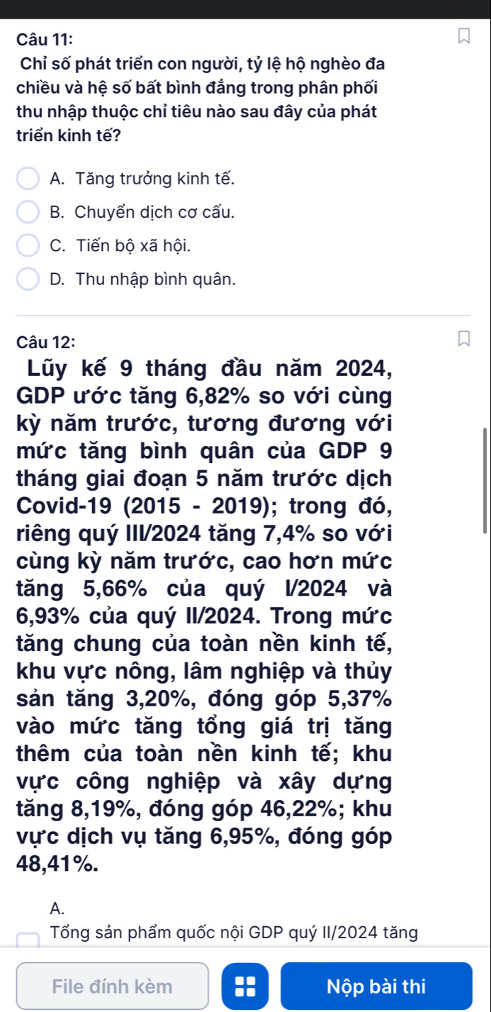 Chỉ số phát triển con người, tỷ lệ hộ nghèo đa
chiều và hệ số bất bình đẳng trong phân phối
thu nhập thuộc chỉ tiêu nào sau đây của phát
triển kinh tế?
A. Tăng trưởng kinh tế.
B. Chuyển dịch cơ cấu.
C. Tiến bộ xã hội.
D. Thu nhập bình quân.
Câu 12:
Lũy kế 9 tháng đầu năm 2024,
GDP ước tăng 6, 82% so với cùng
kỳ năm trước, tương đương với
mức tăng bình quân của GDP 9
tháng giai đoạn 5 năm trước dịch
Covid-19 (2015 - 2019); trong đó,
riêng quý III/2024 tăng 7, 4% so với
cùng kỳ năm trước, cao hơn mức
tăng 5, 66% của quý l/2024 và
6,93% của quý II/2024. Trong mức
tăng chung của toàn nền kinh tế,
khu vực nông, lâm nghiệp và thủy
sản tăng 3, 20%, đóng góp 5, 37%
vào mức tăng tổng giá trị tăng
thêm của toàn nền kinh tế; khu
vực công nghiệp và xây dựng
tăng 8, 19%, đóng góp 46, 22%; khu
vực dịch vụ tăng 6, 95%, đóng góp
48,41%.
A.
Tổng sản phẩm quốc nội GDP quý II/2024 tăng
File đính kèm :: Nộp bài thi