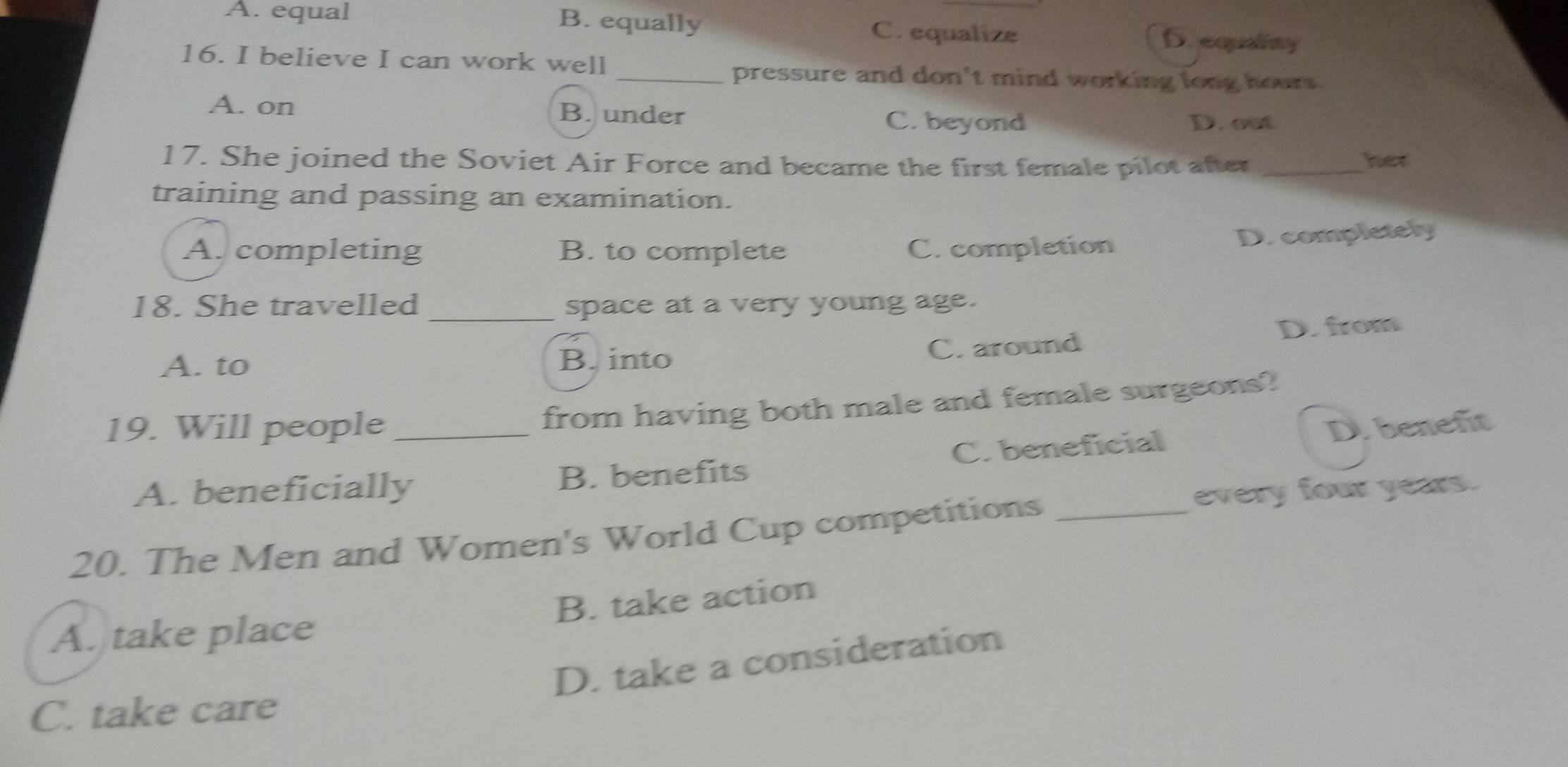 A. equal B. equally C. equalize
D. equality
16. I believe I can work well
_pressure and don't mind working long hours.
A. on B. under C. beyond D. out
17. She joined the Soviet Air Force and became the first female pilot after _her
training and passing an examination.
A. completing B. to complete C. completion
D. completely
18. She travelled _space at a very young age.
A. to B. into C. around D. from
from having both male and female surgeons?
19. Will people _D. benefit
A. beneficially B. benefits C.beneficial
every four years.
20. The Men and Women's World Cup competitions_
B. take action
A. take place
D. take a consideration
C. take care