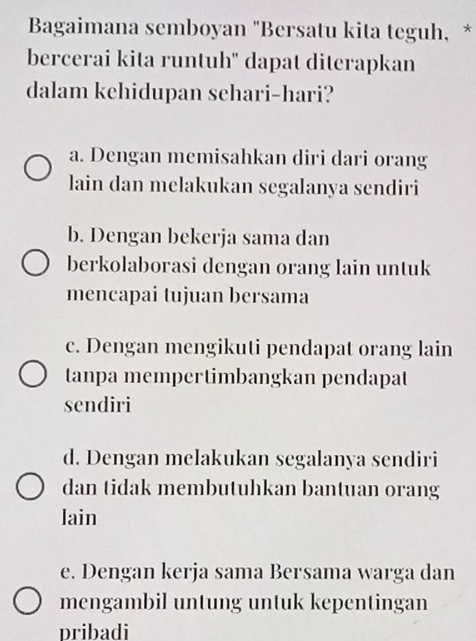 Bagaimana semboyan "Bersatu kita teguh, *
bercerai kita runtuh' dapat diterapkan
dalam kehidupan sehari-hari?
a. Dengan memisahkan diri dari orang
lain dan melakukan segalanya sendiri
b. Dengan bekerja sama dan
berkolaborasi dengan orang lain untuk
mencapai tujuan bersama
c. Dengan mengikuti pendapat orang lain
tanpa mempertimbangkan pendapat
sendiri
d. Dengan melakukan segalanya sendiri
dan tidak membutuhkan bantuan orang
lain
e. Dengan kerja sama Bersama warga dan
mengambil untung untuk kepentingan
pribadi