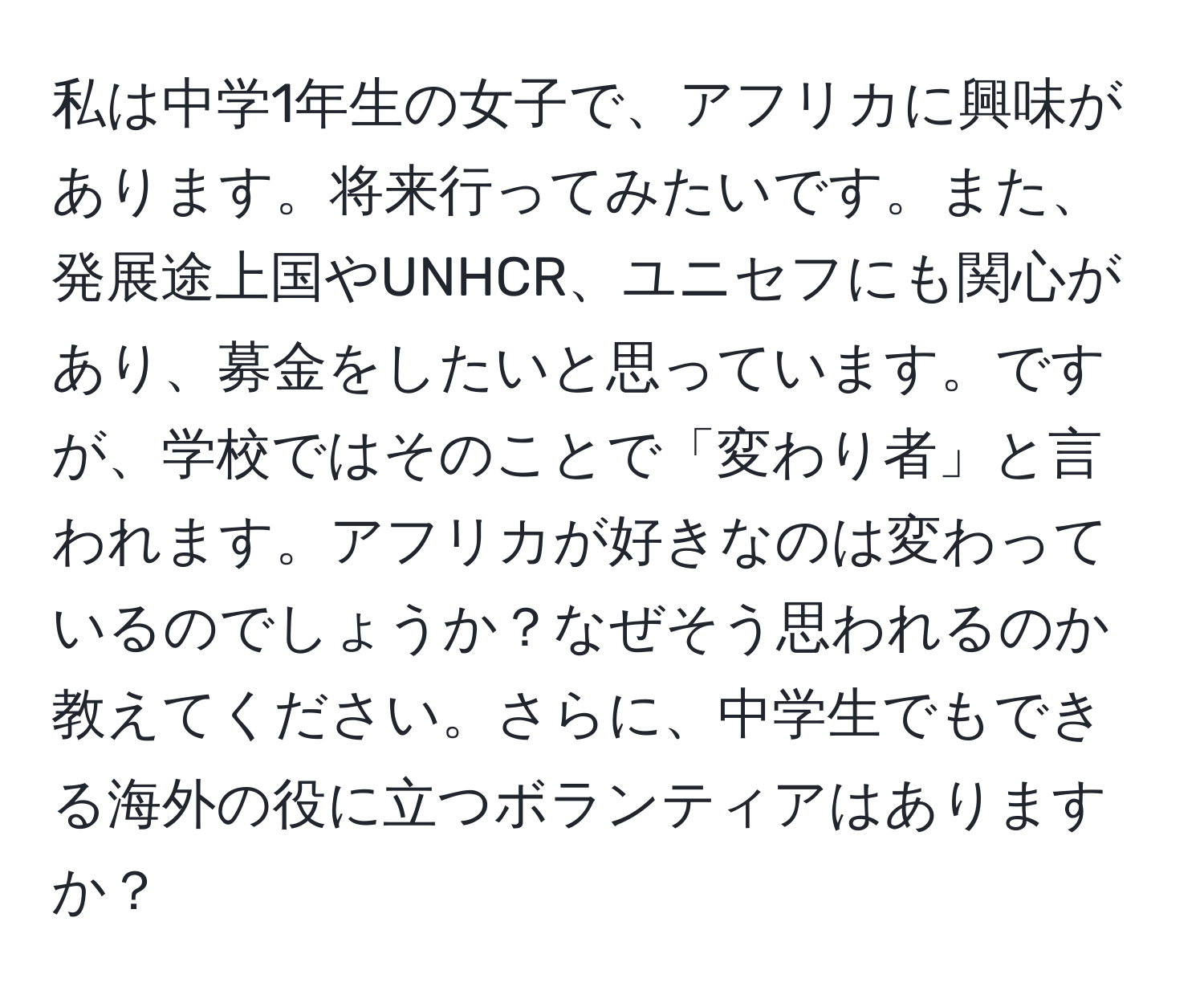 私は中学1年生の女子で、アフリカに興味があります。将来行ってみたいです。また、発展途上国やUNHCR、ユニセフにも関心があり、募金をしたいと思っています。ですが、学校ではそのことで「変わり者」と言われます。アフリカが好きなのは変わっているのでしょうか？なぜそう思われるのか教えてください。さらに、中学生でもできる海外の役に立つボランティアはありますか？