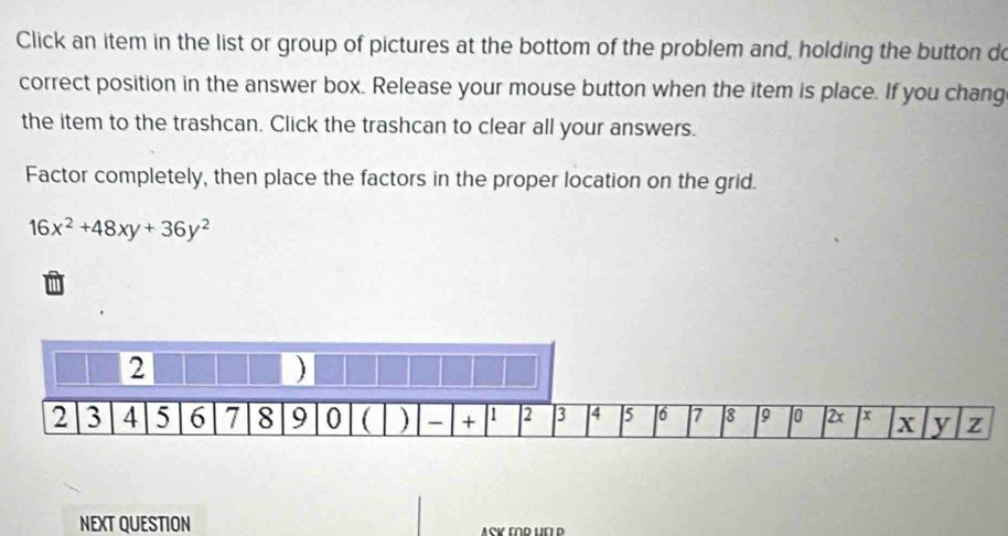 Click an item in the list or group of pictures at the bottom of the problem and, holding the button do 
correct position in the answer box. Release your mouse button when the item is place. If you chang 
the item to the trashcan. Click the trashcan to clear all your answers. 
Factor completely, then place the factors in the proper location on the grid.
16x^2+48xy+36y^2
NEXT QUESTION