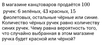 Β магазине канцтоваров πродаёτся 100
γучек: 6 зелёных, 43 красных, 15
ΦиолеΤовых, остальныΙе чёрные или синие. 
Κоличество чёрных ручек равно количеству 
синих ручек. Чему равна вероятность того,
4Τо случайно Βыбранная в этом магазине 
ручка будет красной или чёрной?