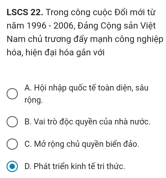 LSCS 22. Trong công cuộc Đổi mới từ
năm 1996 - 2006, Đảng Cộng sản Việt
Nam chủ trương đẩy mạnh công nghiệp
hóa, hiện đại hóa gắn với
A. Hội nhập quốc tế toàn diện, sâu
rộng.
B. Vai trò độc quyền của nhà nước.
C. Mở rộng chủ quyền biển đảo.
D. Phát triển kinh tế tri thức.