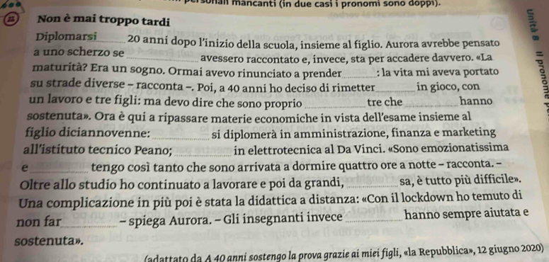 sonal mancanti (in due casi i pronomi sono doppı). 
Non è mai troppo tardi 
Diplomarsi _ 20 anni dopo l’inizio della scuola, insieme al figlio. Aurora avrebbe pensato 
E 
a uno scherzo se 
avessero raccontato e, invece, sta per accadere davvero. «La 
maturità? Era un sogno. Ormai avevo rinunciato a prender_ : la vita mi aveva portato s 
su strade diverse - racconta -. Poi, a 40 anni ho deciso di rimetter_ in gioco, con 
un lavoro e tre figli: ma devo dire che sono proprio _tre che _hanno 
sostenuta». Ora è qui a ripassare materie economiche in vista dell’esame insieme al 
figlio diciannovenne: _si diplomerà in amministrazione, finanza e marketing 
all’istituto tecnico Peano; _in elettrotecnica al Da Vinci. «Sono emozionatissima 
e_ tengo così tanto che sono arrivata a dormire quattro ore a notte - racconta. - 
Oltre allo studio ho continuato a lavorare e poi da grandi, _sa, è tutto più difficile». 
Una complicazione in più poi è stata la didattica a distanza: «Con il lockdown ho temuto di 
non far_ - spiega Aurora. - Gli insegnanti invece _hanno sempre aiutata e 
sostenuta». 
(adattato da A 40 anni sostengo la prova grazie ai miei figli, «la Repubblica», 12 giugno 2020)