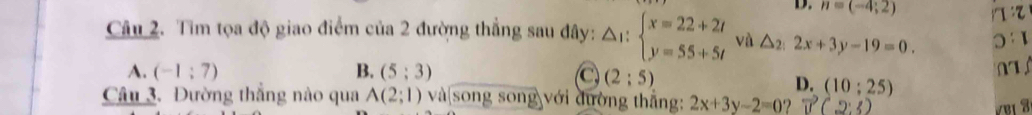 D. n=(-4;2) 1:7
Câu 2. Tìm tọa độ giao điểm của 2 đường thẳng sau đây: △ _1:beginarrayl x=22+2t y=55+5tendarray. và △ _2:2x+3y-19=0. 0 1
A. (-1:7) B. (5;3) C (2:5)
D. (10;25)
Câu 3. Đường thẳng nào qua A(2;1) và|song song với đường thẳng: 2x+3y-2=0 vector u(2:3)
VBị 3