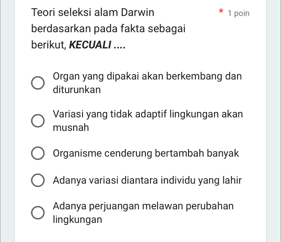 Teori seleksi alam Darwin 1 poin
berdasarkan pada fakta sebagai
berikut, KECUALI ....
Organ yang dipakai akan berkembang dan
diturunkan
Variasi yang tidak adaptif lingkungan akan
musnah
Organisme cenderung bertambah banyak
Adanya variasi diantara individu yang lahir
Adanya perjuangan melawan perubahan
lingkungan