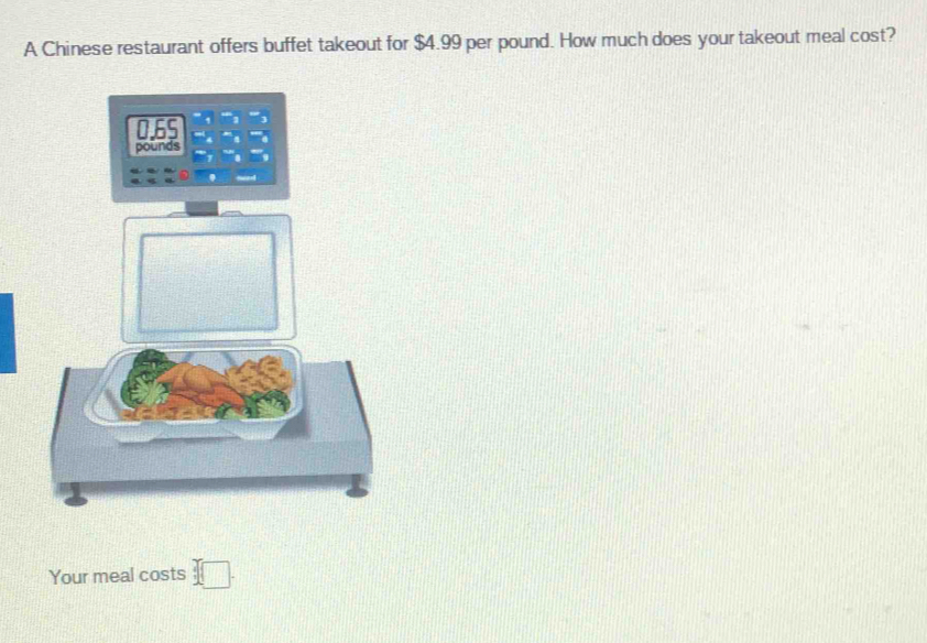 A Chinese restaurant offers buffet takeout for $4.99 per pound. How much does your takeout meal cost?
0.6S
pounds
Your meal costs □.