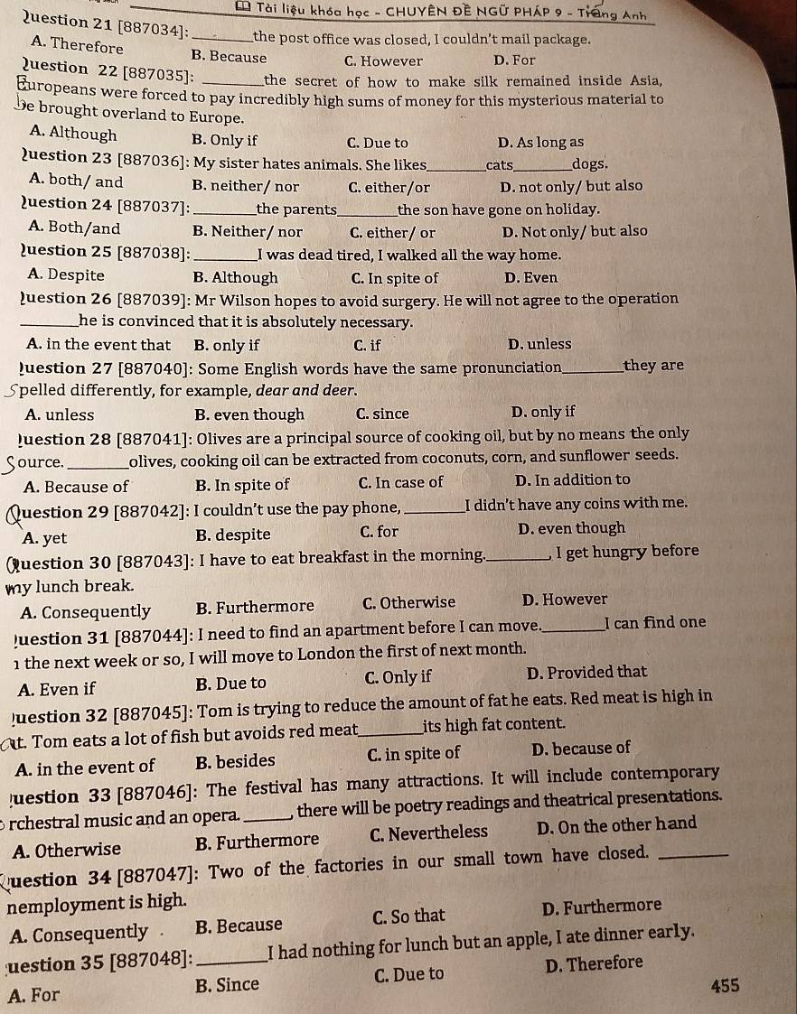 Tài liệu khóa học - CHUYÊN ĐÊ NGữ PHÁP 9 - Trang Anh
Question 21 [887034]: _the post office was closed, I couldn’t mail package.
A. Therefore B. Because C. However D. For
Question 22 [887035]: the secret of how to make silk remained inside Asia,
Europeans were forced to pay incredibly high sums of money for this mysterious material to
De brought overland to Europe.
A. Although B. Only if C. Due to D. As long as
)uestion 23 [887036]: My sister hates animals. She likes_ cats_ dogs.
A. both/ and B. neither/ nor C. either/or D. not only/ but also
uestion 24 [887037]: _the parents_ the son have gone on holiday.
A. Both/and B. Neither/ nor C. either/ or D. Not only/ but also
uestion 25 [887038]: _I was dead tired, I walked all the way home.
A. Despite B. Although C. In spite of D. Even
)uestion 26 [887039]: Mr Wilson hopes to avoid surgery. He will not agree to the operation
_he is convinced that it is absolutely necessary.
A. in the event that B. only if C. if D. unless
Question 27 [887040]: Some English words have the same pronunciation_ they are
Spelled differently, for example, dear and deer.
A. unless B. even though C. since D. only if
Juestion 28 [887041]: Olives are a principal source of cooking oil, but by no means the only
ource. _olives, cooking oil can be extracted from coconuts, corn, and sunflower seeds.
A. Because of B. In spite of C. In case of D. In addition to
Question 29 [887042]: I couldn’t use the pay phone, _I didn't have any coins with me.
A. yet B. despite C. for D. even though
Qquestion 30 [887043]: I have to eat breakfast in the morning_ I get hungry before
my lunch break.
A. Consequently B. Furthermore C. Otherwise D. However
uestion 31 [887044]: I need to find an apartment before I can move. _I can find one
1 the next week or so, I will moye to London the first of next month.
A. Even if B. Due to C. Only if D. Provided that
)uestion 32 [887045]: Tom is trying to reduce the amount of fat he eats. Red meat is high in
t. Tom eats a lot of fish but avoids red meat_ its high fat content.
A. in the event of B. besides C. in spite of D. because of
!uestion 33 [887046]: The festival has many attractions. It will include contemporary
rchestral music and an opera. _, there will be poetry readings and theatrical presentations.
A. Otherwise B. Furthermore C. Nevertheless D. On the other hand
question 34 [887047]: Two of the factories in our small town have closed._
nemployment is high.
A. Consequently . B. Because C. So that D. Furthermore
uestion 35 [887048]: _I had nothing for lunch but an apple, I ate dinner early.
A. For B. Since C. Due to D. Therefore
455