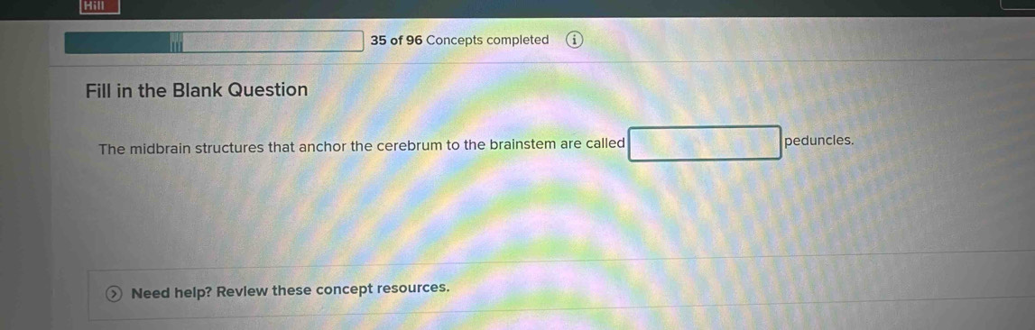 Hill 
35 of 96 Concepts completed 
Fill in the Blank Question 
The midbrain structures that anchor the cerebrum to the brainstem are called peduncles. 
Need help? Revlew these concept resources.