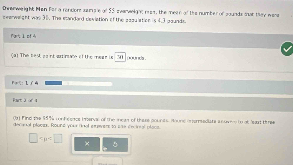 Overweight Men For a random sample of 55 overweight men, the mean of the number of pounds that they were 
overweight was 30. The standard deviation of the population is 4.3 pounds. 
Part 1 of 4 
(a) The best point estimate of the mean is 30 pounds. 
Part: 1 / 4 
Part 2 of 4 
(b) Find the 95% confidence interval of the mean of these pounds. Round intermediate answers to at least three 
decimal places. Round your final answers to one decimal place.
□ ×