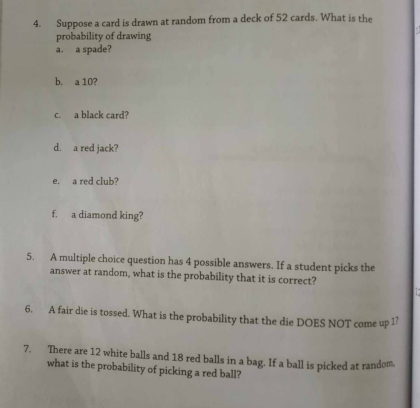 Suppose a card is drawn at random from a deck of 52 cards. What is the 
probability of drawing 
a. a spade? 
b. a 10? 
c. a black card? 
d. a red jack? 
e. a red club? 
f. a diamond king? 
5. A multiple choice question has 4 possible answers. If a student picks the 
answer at random, what is the probability that it is correct?
15
6. A fair die is tossed. What is the probability that the die DOES NOT come up 1? 
7. There are 12 white balls and 18 red balls in a bag. If a ball is picked at random, 
what is the probability of picking a red ball?