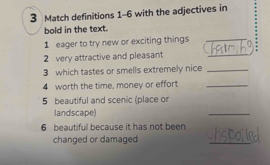 Match definitions 1-6 with the adjectives in 
bold in the text. 
1 eager to try new or exciting things_ 
_ 
. 
2 very attractive and pleasant 
3 which tastes or smells extremely nice_ 
4 worth the time, money or effort_ 
5 beautiful and scenic (place or 
landscape) 
_ 
6 beautiful because it has not been 
changed or damaged 
_