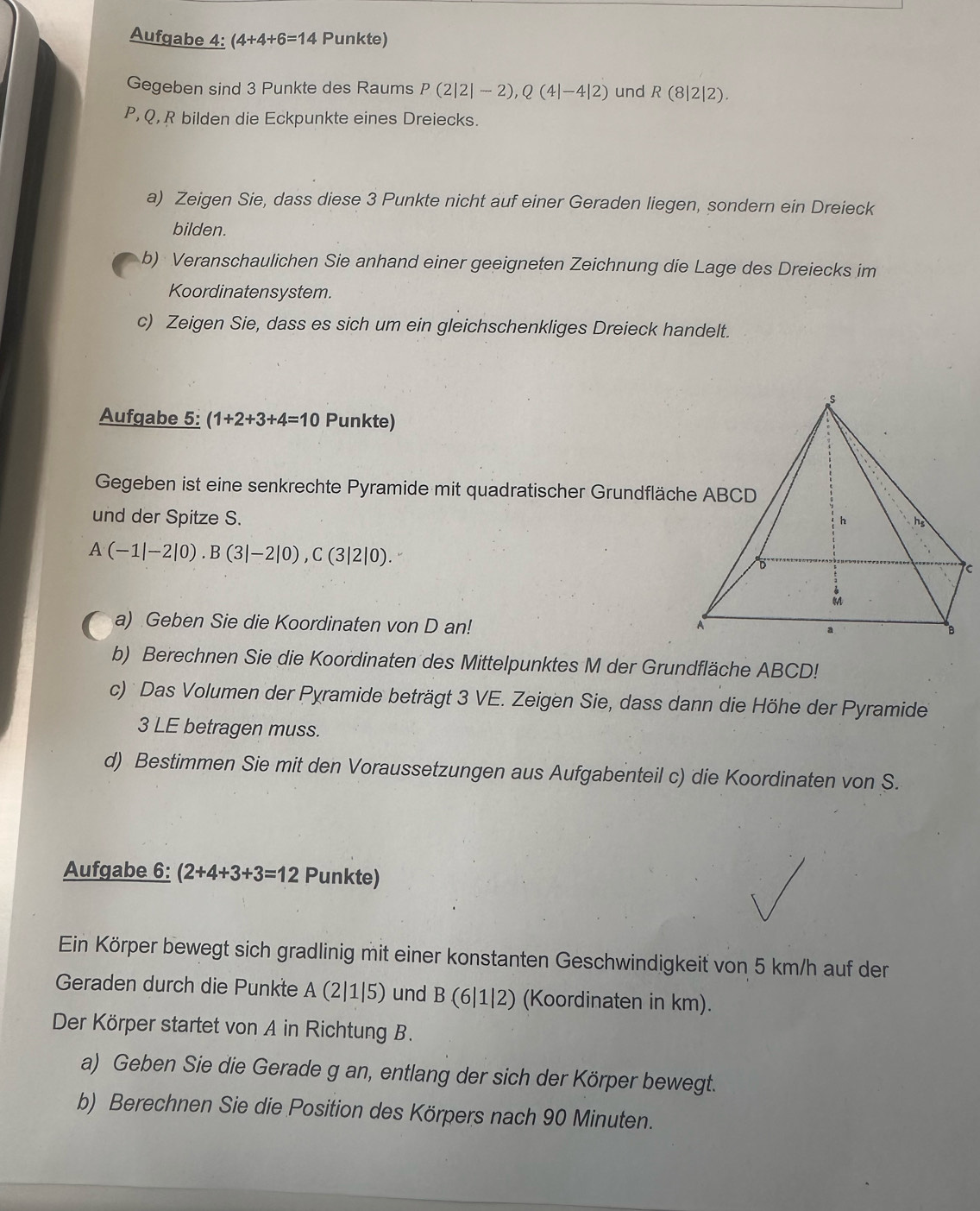 Aufgabe 4: (4+4+6=14 Punkte)
Gegeben sind 3 Punkte des Raums P(2|2|-2),Q(4|-4|2) und R(8|2|2).
P, Q, R bilden die Eckpunkte eines Dreiecks.
a) Zeigen Sie, dass diese 3 Punkte nicht auf einer Geraden liegen, sondern ein Dreieck
bilden.
b) Veranschaulichen Sie anhand einer geeigneten Zeichnung die Lage des Dreiecks im
Koordinatensystem.
c) Zeigen Sie, dass es sich um ein gleichschenkliges Dreieck handelt.
Aufgabe 5: (1+2+3+4=10 Punkte)
Gegeben ist eine senkrechte Pyramide mit quadratischer Grundfläche ABCD
und der Spitze S.
A(-1|-2|0).B(3|-2|0),C(3|2|0).
a) Geben Sie die Koordinaten von D an! 
b) Berechnen Sie die Koordinaten des Mittelpunktes M der Grundfläche ABCD!
c)  Das Volumen der Pyramide beträgt 3 VE. Zeigen Sie, dass dann die Höhe der Pyramide
3 LE betragen muss.
d) Bestimmen Sie mit den Voraussetzungen aus Aufgabenteil c) die Koordinaten von S.
Aufgabe 6: (2+4+3+3=12 Punkte)
Ein Körper bewegt sich gradlinig mit einer konstanten Geschwindigkeit von 5 km/h auf der
Geraden durch die Punkte A (2|1|5) und B (6|1|2) (Koordinaten in km).
Der Körper startet von A in Richtung B.
a) Geben Sie die Gerade g an, entlang der sich der Körper bewegt.
b) Berechnen Sie die Position des Körpers nach 90 Minuten.