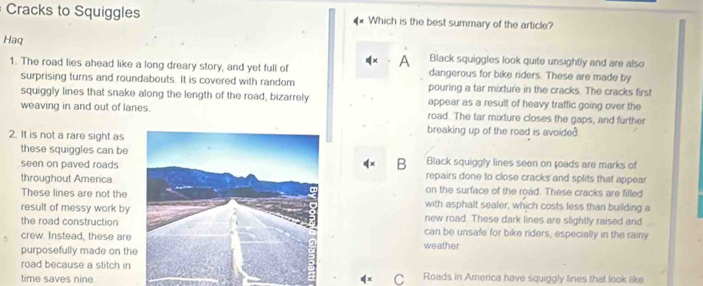 Cracks to Squiggles Which is the best summary of the article?
Haq
A Black squiggles look quite unsightly and are also
1. The road lies ahead like a long dreary story, and yet full of dangerous for bike riders. These are made by
surprising turns and roundabouts. It is covered with random pouring a tar mixture in the cracks. The cracks first
squiggly lines that snake along the length of the road, bizarrely appear as a result of heavy traffic going over the
weaving in and out of lanes. road. The tar mixture closes the gaps, and further
2. It is not a rare sight as
breaking up of the road is avoide .
these squiggles can beBlack squiggly lines seen on toads are marks of
B
seen on paved roadsrepairs done to close cracks and splits that appear
throughout America.on the surface of the road. These cracks are filled
These lines are not thewith asphalt sealer, which costs less than building a
result of messy work bynew road. These dark lines are slightly raised and
the road constructioncan be unsafe for bike riders; especially in the rainy
crew Instead, these areweather
purposefully made on th
road because a stitch in
time saves nine C Roads in Amenca have squiggly lines that look like