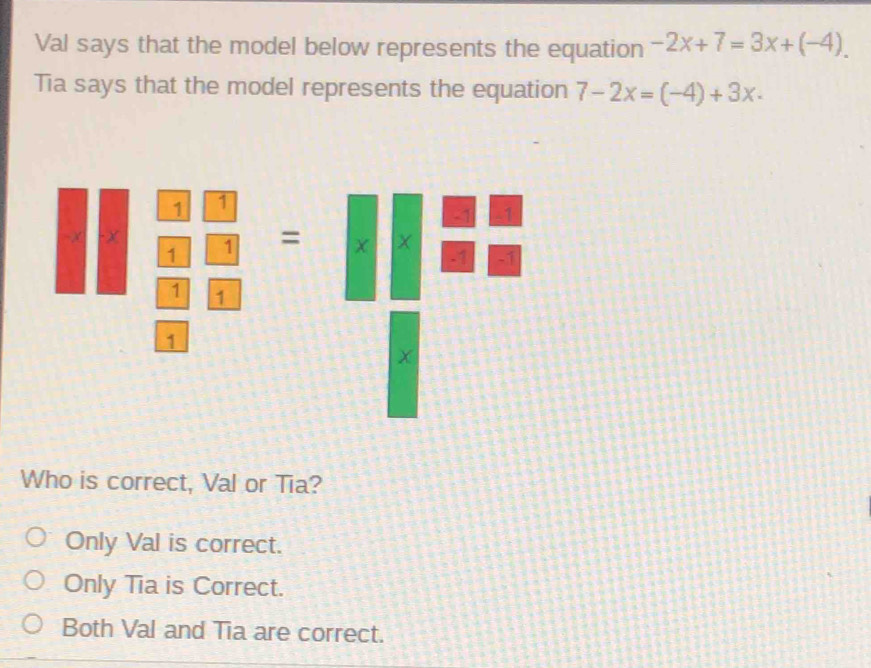 Val says that the model below represents the equation -2x+7=3x+(-4). 
Tia says that the model represents the equation 7-2x=(-4)+3x·
Who is correct, Val or Tia?
Only Val is correct.
Only Tia is Correct.
Both Val and Tia are correct.