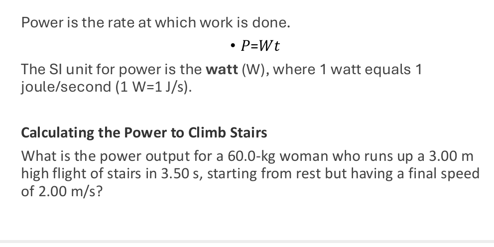 Power is the rate at which work is done.
P=Wt
The SI unit for power is the watt (W), where 1 watt equals 1
joule/second (1W=1J/s). 
Calculating the Power to Climb Stairs 
What is the power output for a 60.0-kg woman who runs up a 3.00 m
high flight of stairs in 3.50 s, starting from rest but having a final speed 
of 2.00 m/s?