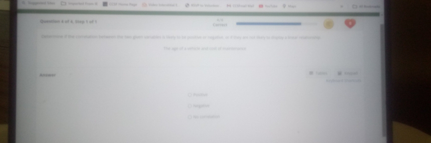 Sieggeed Shes iparted From it CCSF Home Hige Video Interstitial E RSP to Veluntevr M CCSFmail Mail YorTube ？ Macr Al Kstnaki
Question 4 of 4. Step 1 of 1 Correct /
Determine if the correlation between the two given variables is likely to be positive or negative, or if they are not likely to display a linear relationship
The ape of a vehicle and cost of maintenance
m tables
Answer ceqad
Kryboaed Shartcum
Pasitive
Negative
No correlation