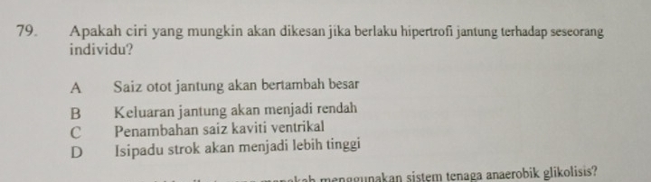 Apakah ciri yang mungkin akan dikesan jika berlaku hipertrofi jantung terhadap seseorang
individu?
A Saiz otot jantung akan bertambah besar
B Keluaran jantung akan menjadi rendah
C Penambahan saíz kaviti ventrikal
D Isipadu strok akan menjadi lebih tinggi
ah menggunakan sistem tenaga anaerobik glikolisis?