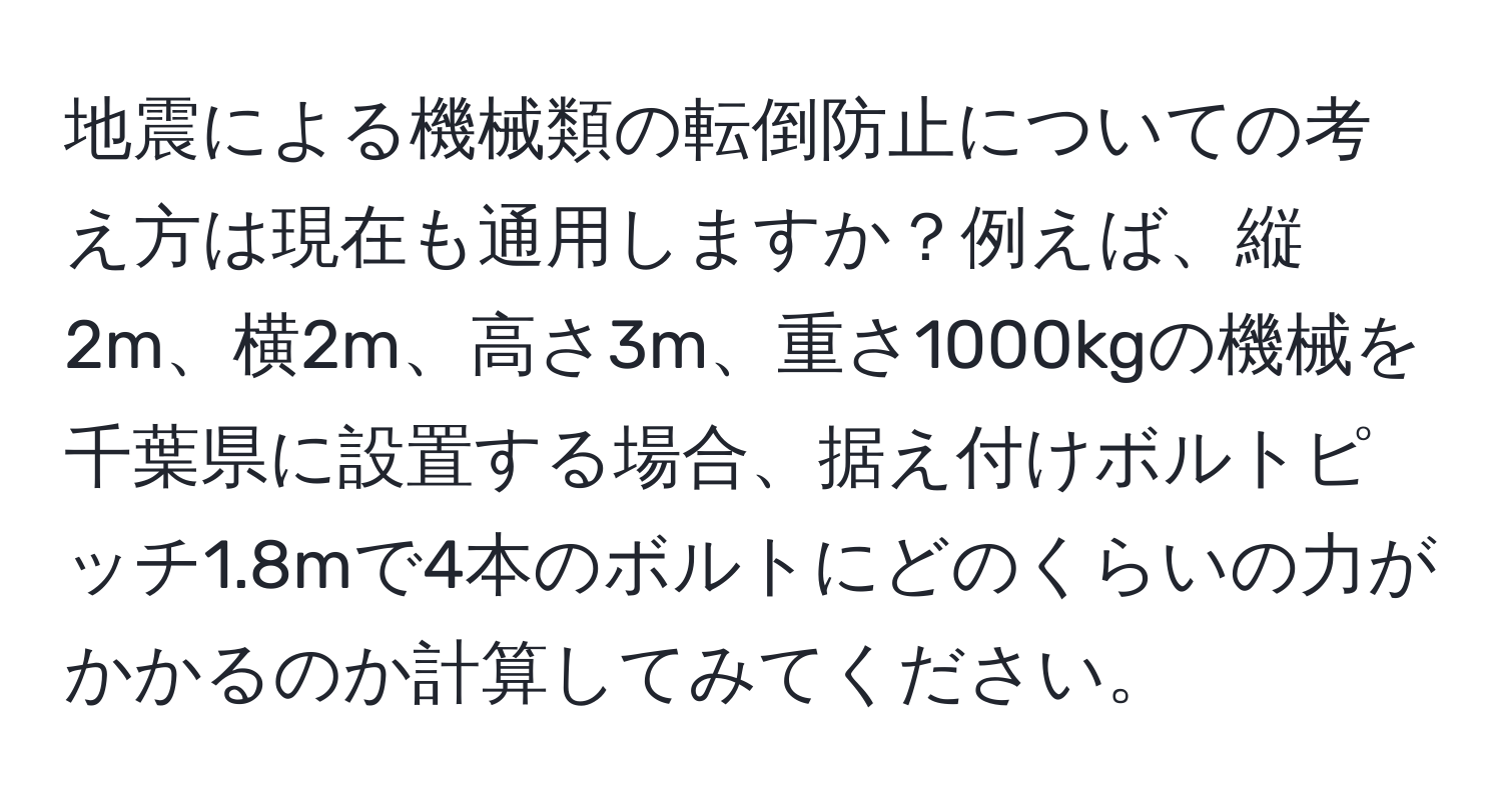 地震による機械類の転倒防止についての考え方は現在も通用しますか？例えば、縦2m、横2m、高さ3m、重さ1000kgの機械を千葉県に設置する場合、据え付けボルトピッチ1.8mで4本のボルトにどのくらいの力がかかるのか計算してみてください。