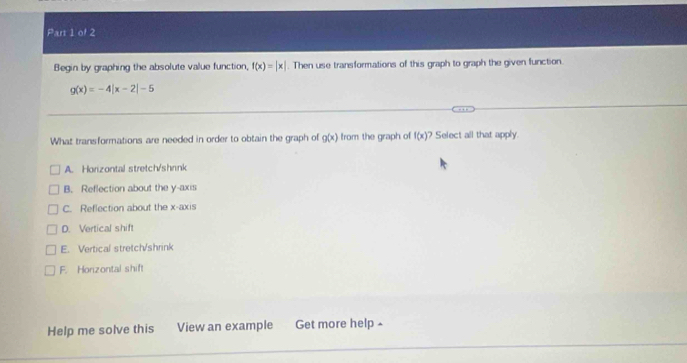 Begin by graphing the absolute value function, f(x)=beginvmatrix xendvmatrix. Then use transformations of this graph to graph the given function.
g(x)=-4beginvmatrix x-2endvmatrix -5
What transformations are needed in order to obtain the graph of g(x) from the graph of f(x) ? Select all that apply.
A. Horizontal stretch/shrnk
B. Reflection about the y-axis
C. Reflection about the x-axis
D. Vertical shift
E. Vertical stretch/shrink
F. Horizontal shift
Help me solve this View an example Get more help ≌