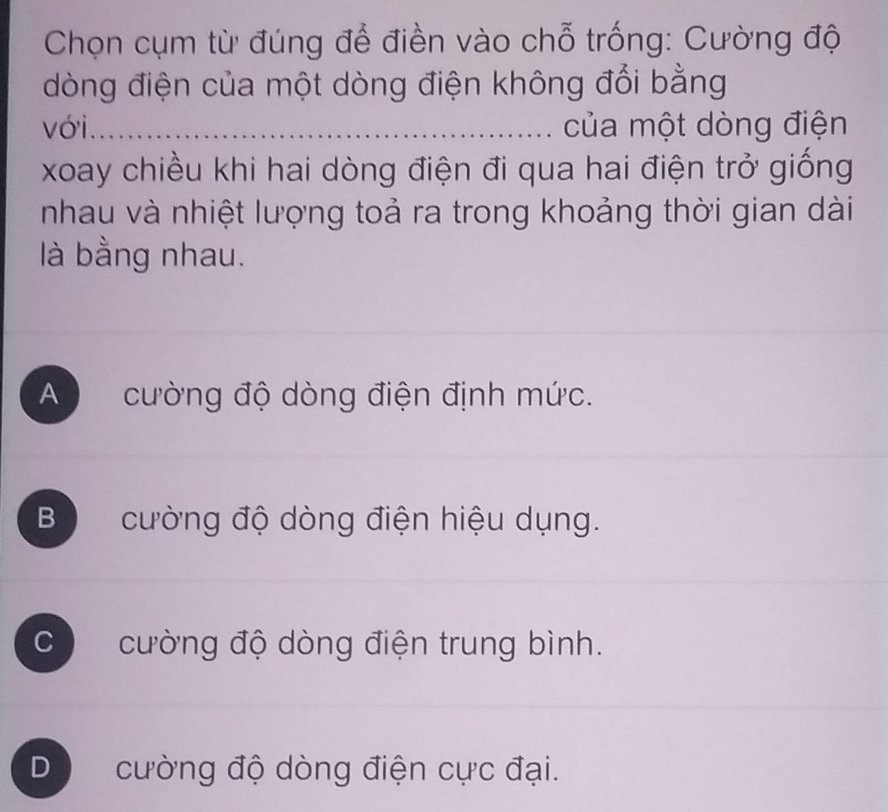 Chọn cụm từ đúng để điền vào chỗ trống: Cường độ
dòng điện của một dòng điện không đổi bằng
với_ của một dòng điện
xoay chiều khi hai dòng điện đi qua hai điện trở giống
nhau và nhiệt lượng toả ra trong khoảng thời gian dài
là bằng nhau.
A cường độ dòng điện định mức.
B cường độ dòng điện hiệu dụng.
C cường độ dòng điện trung bình.
D cường độ dòng điện cực đại.