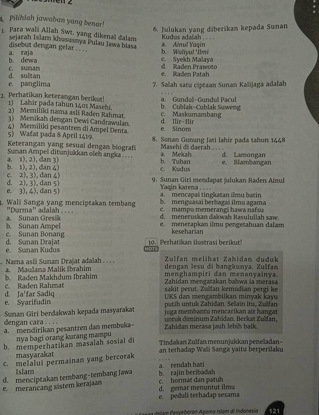 Pilihlah jawaban yang benar!
6. Julukan yang diberikan kepada Sunan
1. Para wali Allah Swt. yang dikenal dalam  Kudus adalah . . . .
sejarah Islam khususnya Þulau Jawa biasa
a. Ainul Yaqin
disebut dengan gelar . . . .
a. raja b. Waliyul ‘Ilmi
c. Syekh Malaya
b. dewa d. Raden Prawoto
c. sunan e. Raden Patah
d. sultan
e. panglima 7. Salah satu ciptaan Sunan Kalijaga adalah
2. Perhatikan keterangan berikut! a. Gundul-Gundul Pacul
1) Lahir pada tahun 1401 Masehi. b. Cublak-Cublak Suweng
2) Memiliki nama asli Raden Rahmat. c. Maskumambang
3) Menikah dengan Dewi Candrawulan. d. Ilir-Ilir
4) Memiliki pesantren di Ampel Denta. e. Sinom
5) Wafat pada 8 April 1419. 8. Sunan Gunung Jati lahir pada tahun 1448
Keterangan yang sesuai dengan biografi Masehi di daerah_
Sunan Ampel ditunjukkan oleh angka . . . . a. Mekah d. Lamongan
a. 1), 2), dan 3) b. Tuban e. Blambangan
b. 1), 2), dan 4) c. Kudus
c. 2), 3), dan 4)
d. 2), 3), dan 5) 9. Sunan Giri mendapat julukan Raden Ainul
Yaqin karena . . . .
e. 3), 4), dan 5) a. mencapai tingkatan ilmu batin
b. menguasai berbagai ilmu agama
. Wali Sanga yang menciptakan tembang c. mampu memerangi hawa nafsu
"Durma" adalah . . . .
a. Sunan Gresik d. meneruskan dakwah Rasulullah saw.
b. Sunan Ampel e. menerapkan ilmu pengetahuan dalam
c. Sunan Bonang keseharian
d. Sunan Drajat 10. Perhatikan ilustrasi berikut!
e. Sunan Kudus HOTS
. Nama asli Sunan Drajat adalah . . . . Zulfan melihat Zahidan duduk
dengan lesu di bangkunya. Zulfan
a. Maulana Malik Ibrahim menghampiri dan menanyainya.
b. Raden Makhdum Ibrahim Zahidan mengatakan bahwa ia merasa
c. Raden Rahmat sakit perut. Zulfan kemudian pergi ke
d. Ja’far Sadiq UKS dan mengambilkan minyak kayu
e. Syarifudin putih untuk Zahidan. Selain itu, Zulfan
Sunan Giri berdakwah kepada masyarakat juga membantu mencarikan air hangat
dengan cara . . . . untuk diminum Zahidan. Berkat Zulfan,
a. mendirikan pesantren dan membuka- Zahidan merasa jauh lebíh baik.
nya bagi orang kurang mampu
b. memperhatikan masalah sosial di Tindakan Zulfan menunjukkan peneladan-
an terhadap Wali Sanga yaitu berperilaku
masyarakat
c. melalui permainan yang bercorak
Islam a. rendah hati
d. menciptakan tembang-tembang Jawa b. rajin beribadah
e. merancang sistem kerajaan c. hormat dan patuh
d. gemar menuntut ilmu
e. peduli terhadap sesama
121