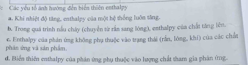 Các yếu tố ảnh hưởng đến biến thiên enthalpy
a. Khi nhiệt độ tăng, enthalpy của một hệ thống luôn tăng.
b. Trong quá trình nấu chảy (chuyền từ rắn sang lỏng), enthalpy của chất tăng lên.
c. Enthalpy của phản ứng không phụ thuộc vào trạng thái (rắn, lỏng, khí) của các chất
phản ứng và sản phầm.
d. Biến thiên enthalpy của phản ứng phụ thuộc vào lượng chất tham gia phản ứng.