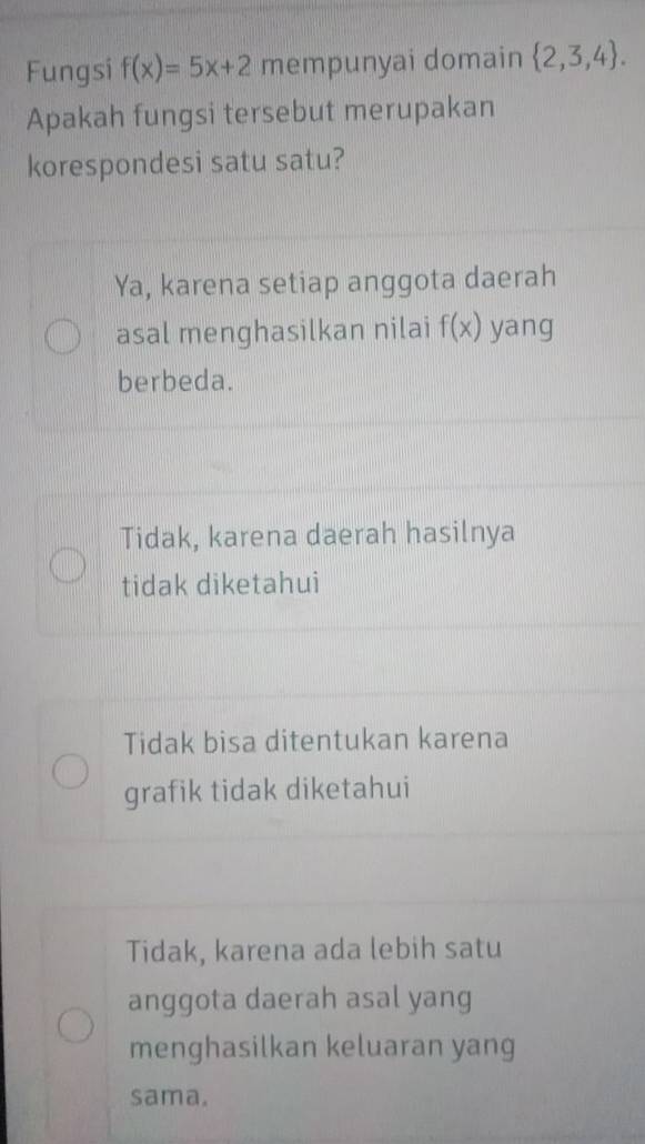 Fungsi f(x)=5x+2 mempunyai domain  2,3,4. 
Apakah fungsi tersebut merupakan
korespondesi satu satu?
Ya, karena setiap anggota daerah
asal menghasilkan nilai f(x) yang
berbeda.
Tidak, karena daerah hasilnya
tidak diketahui
Tidak bisa ditentukan karena
grafik tidak diketahui
Tidak, karena ada lebih satu
anggota daerah asal yang
menghasilkan keluaran yang
sama.