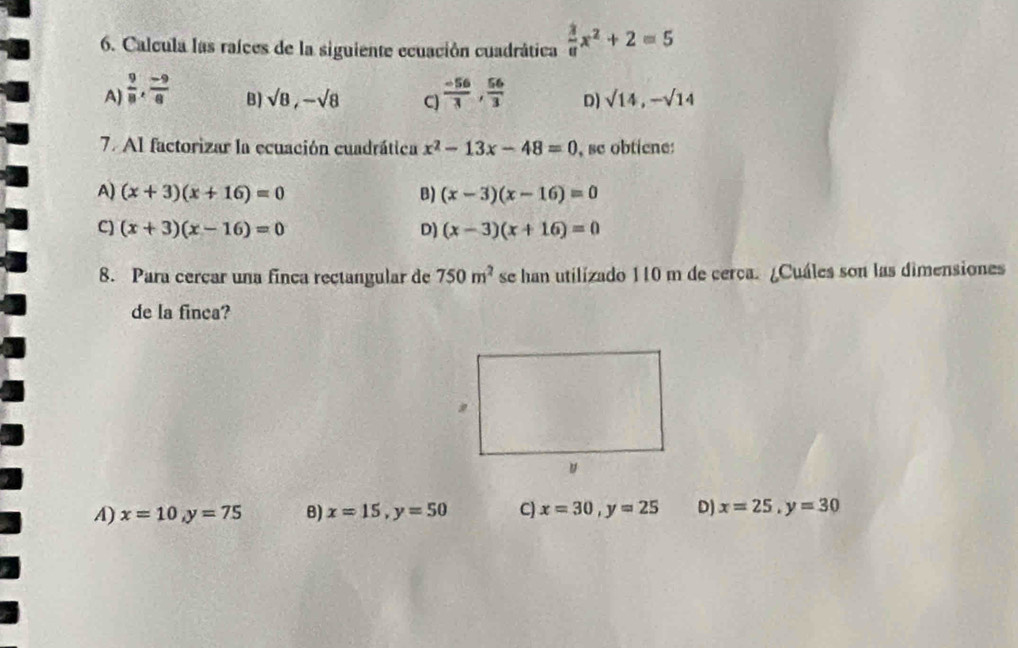 Calcula las raíces de la siguiente ecuación cuadrática  3/8 x^2+2=5
A)  9/8 ,  (-9)/8   (-56)/3 ,  56/3  D) sqrt(14), -sqrt(14)
B) sqrt(8), -sqrt(8) C)
7. Al factorizar la ecuación cuadrática x^2-13x-48=0 , se obtiene:
A) (x+3)(x+16)=0 B) (x-3)(x-16)=0
C) (x+3)(x-16)=0 D) (x-3)(x+16)=0
8. Para cercar una finca rectangular de 750m^2 se han utilizado 110 m de cerca. ¿Cuáles son las dimensiones
de la finca?
A) x=10, y=75 B) x=15, y=50 C) x=30, y=25 D) x=25, y=30