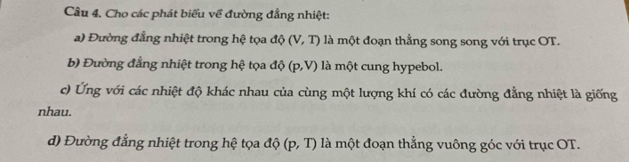 Cho các phát biểu về đường đẳng nhiệt: 
a) Đường đẳng nhiệt trong hệ tọa độ (V,T) ) là một đoạn thẳng song song với trục OT. 
b) Đường đẳng nhiệt trong hệ tọa độ (p,V) là một cung hypebol. 
c) Ứng với các nhiệt độ khác nhau của cùng một lượng khí có các đường đẳng nhiệt là giống 
nhau. 
d) Đường đẳng nhiệt trong hệ tọa độ (p,T) là một đoạn thẳng vuông góc với trục OT.