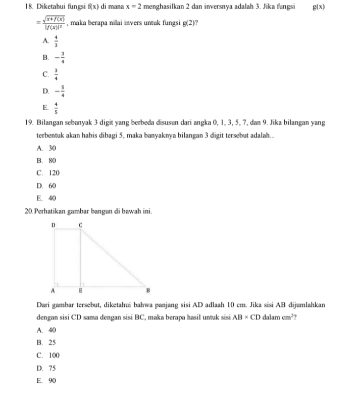 Diketahui fungsi f(x) di mana x=2 menghasilkan 2 dan inversnya adalah 3. Jika fungsi g(x)
=frac sqrt(x+f(x))|f(x)|^2 , maka berapa nilai invers untuk fungsi g(2)
A.  4/3 
B. - 3/4 
C.  3/4 
D. - 5/4 
E.  4/5 
19. Bilangan sebanyak 3 digit yang berbeda disusun dari angka 0, 1, 3, 5, 7, dan 9. Jika bilangan yang
terbentuk akan habis dibagi 5, maka banyaknya bilangan 3 digit tersebut adalah...
A. 30
B. 80
C. 120
D. 60
E. 40
20.Perhatikan gambar bangun di bawah ini.
Dari gambar tersebut, diketahui bahwa panjang sisi AD adlaah 10 cm. Jika sisi AB dijumlahkan
dengan sisi CD sama dengan sisi BC, maka berapa hasil untuk sisi AB* CD dalam cm^2 ?
A. 40
B. 25
C. 100
D. 75
E. 90