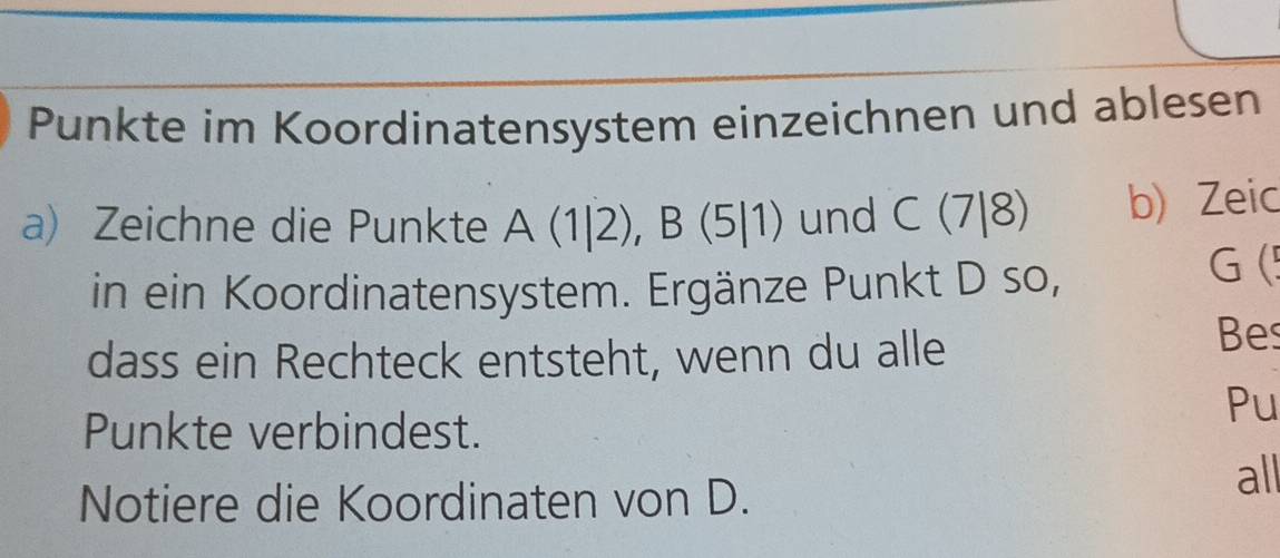 Punkte im Koordinatensystem einzeichnen und ablesen 
a) Zeichne die Punkte A(1|2), B(5|1) und C(7|8) b) Zeic 
in ein Koordinatensystem. Ergänze Punkt D so, 
G ( 
dass ein Rechteck entsteht, wenn du alle 
Bes 
Pu 
Punkte verbindest. 
Notiere die Koordinaten von D. all