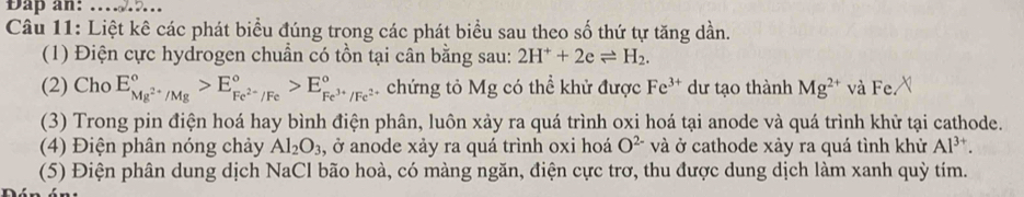 Dap an: …_ 
Câu 11: Liệt kê các phát biểu đúng trong các phát biểu sau theo số thứ tự tăng dần. 
(1) Điện cực hydrogen chuẩn có tồn tại cân bằng sau: 2H^++2eleftharpoons H_2. 
(2) Cho E_Mg^(2+)/Mg^circ >E_Fe^(2+)/Fe^circ >E_Fe^(3+)/Fe^2^circ  chứng tỏ Mg có thể khử được Fe^(3+) dư tạo thành Mg^(2+) và Fe. 
(3) Trong pin điện hoá hay bình điện phân, luôn xảy ra quá trình oxi hoá tại anode và quá trình khử tại cathode. 
(4) Điện phân nóng chảy Al_2O_3 , ở anode xảy ra quá trình oxi hoá O^(2-) và ở cathode xảy ra quá tình khử Al^(3+). 
(5) Điện phân dung dịch NaCl bão hoà, có màng ngăn, điện cực trơ, thu được dung dịch làm xanh quỳ tím.