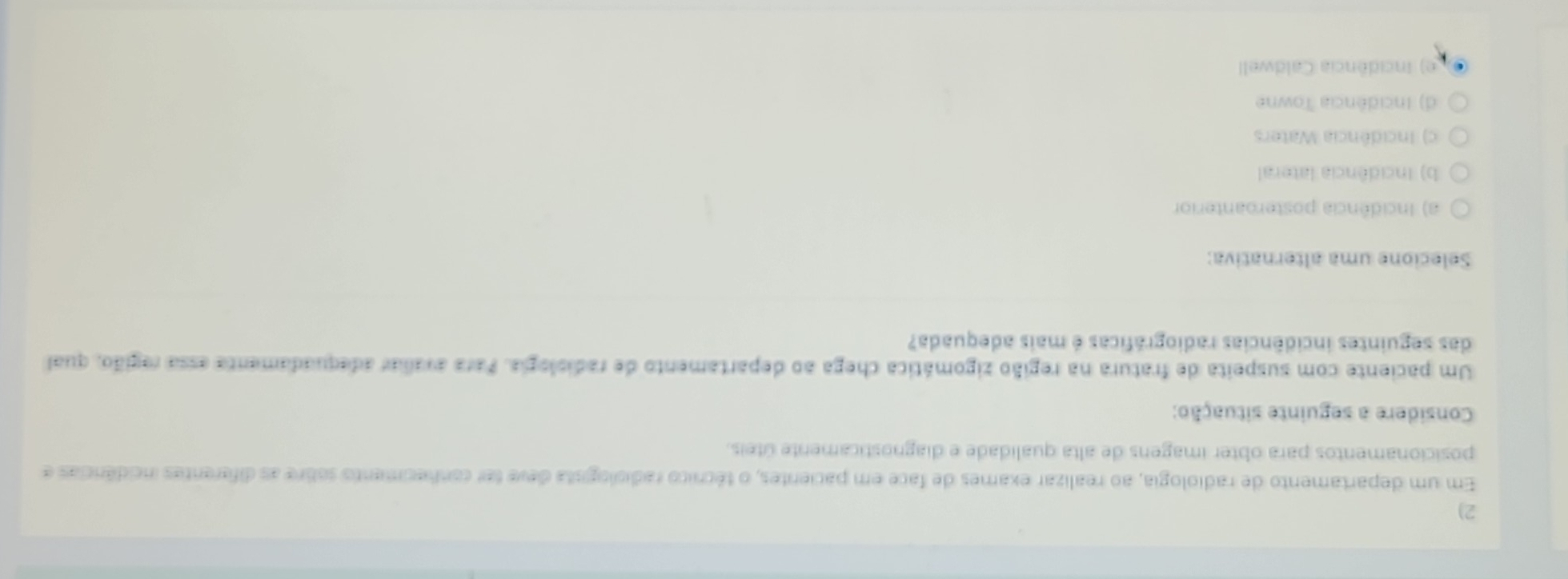 Em um departamento de radiologia, ao realizar exames de face em pacientes, o técnico radiologista deve fer conhecimento sobre as diferentes incidências e
posicionamentos para obter imagens de alta qualidade e diagnosticamente úteis.
Considere a seguinte situação:
Um paciente com suspeita de fratura na região zigomática chega ao departamento de radiologia. Para avaliar adequadamenta essa região, qual
das seguintes incidências radiográficas é mais adequada?
Selecione uma alternativa:
a) Incidência posteroanterior
b) Incidência lateral
c) Incidência Waters
d) Incidência Towne
e) Incidência Caldwell