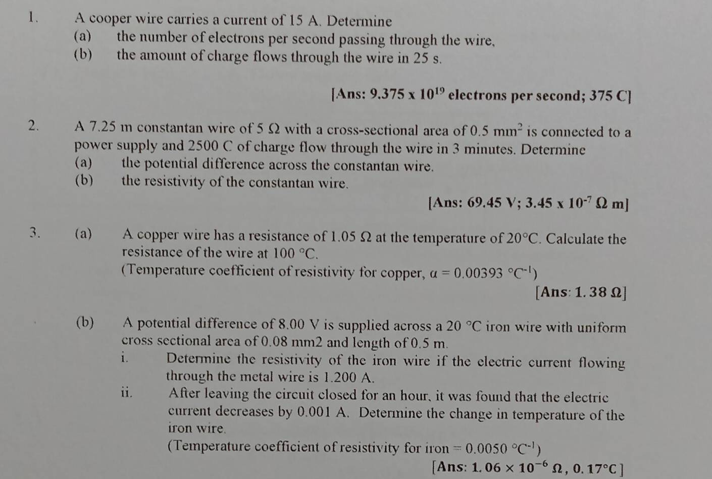 A cooper wire carries a current of 15 A. Determine 
(a) the number of electrons per second passing through the wire, 
(b) the amount of charge flows through the wire in 25 s. 
[Ans: 9.375* 10^(19) electrons per second; 375 C ] 
2. A 7.25 m constantan wire of 5 Ω with a cross-sectional area of 0.5mm^2 is connected to a 
power supply and 2500 C of charge flow through the wire in 3 minutes. Determine 
(a) the potential difference across the constantan wire. 
(b) the resistivity of the constantan wire. 
[Ans: 69.45V; 3.45* 10^(-7)Omega m]
3. (a) A copper wire has a resistance of 1.05 Ω at the temperature of 20°C. Calculate the 
resistance of the wire at 100°C. 
(Temperature coefficient of resistivity for copper, a=0.00393°C^(-1))
[Ans: 1. 38 Ω ] 
(b) A potential difference of 8.00 V is supplied across a 20°C iron wire with uniform 
cross sectional area of 0.08 mm2 and length of 0.5 m. 
i. Determine the resistivity of the iron wire if the electric current flowing 
through the metal wire is 1.200 A. 
ii. After leaving the circuit closed for an hour, it was found that the electric 
current decreases by 0.001 A. Determine the change in temperature of the 
iron wire. 
(Temperature coefficient of resistivity for iron =0.0050°C^(-1))
[Ans: 1.06* 10^(-6)Omega , 0.17°C]