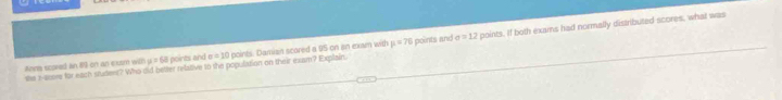 Anns scored an 83 on an exsm with μ = 63 points and n=10 points. Damiain scored a 95 on an exam with mu =76 points and sigma =12 points. If both exains had normally distributed scores, what was 
the z-score for each studeer? Who old better relative to the population on their exam? Explain