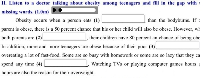 Listen to a doctor talking about obesity among teenagers and fill in the gap with 
missing words. (1.0m) 
Obesity occurs when a person eats (1) _ □ than the bodyburns. If ( 
parent is obese, there is a 50 percent chance that his or her child will also be obese. However, wł 
both parents are (2) _ (-3,4) , their children have 80 percent an chance of being obe 
In addition, more and more teenagers are obese because of their poor (3) □ 
overeating a lot of fast-food. Some are so busy with homework or some are so lazy that they ca 
spend any time (4) _, Watching TVs or playing computer games hours a 
hours are also the reason for their overweight.