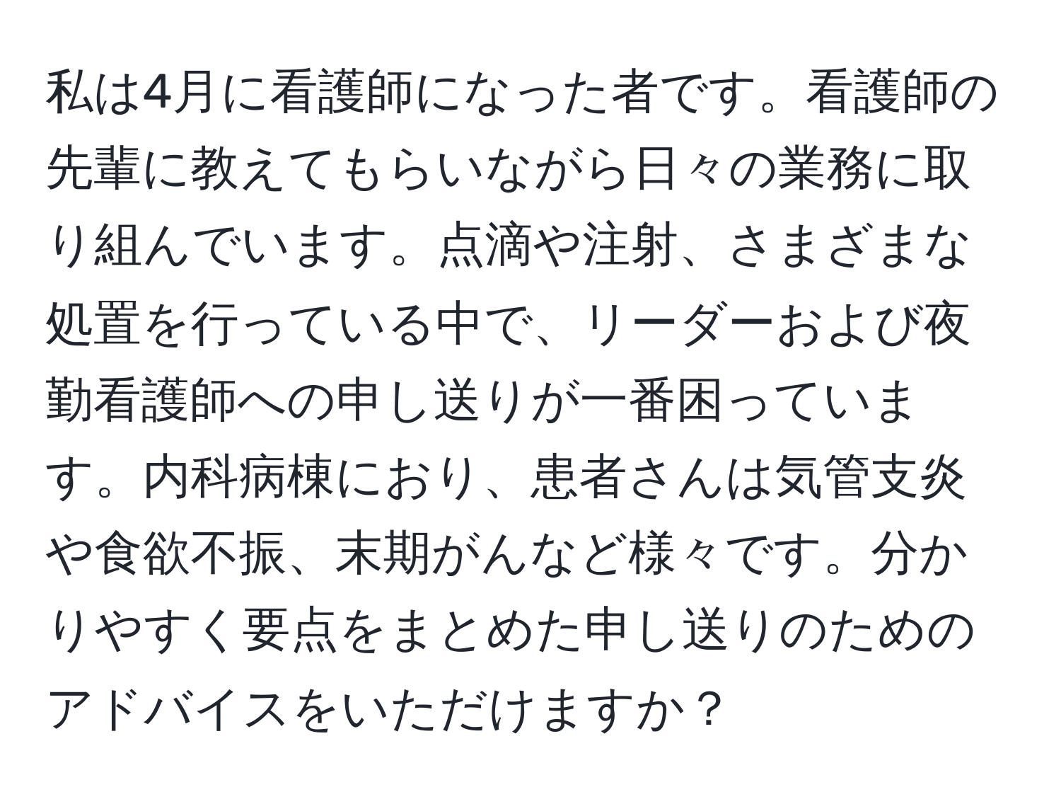 私は4月に看護師になった者です。看護師の先輩に教えてもらいながら日々の業務に取り組んでいます。点滴や注射、さまざまな処置を行っている中で、リーダーおよび夜勤看護師への申し送りが一番困っています。内科病棟におり、患者さんは気管支炎や食欲不振、末期がんなど様々です。分かりやすく要点をまとめた申し送りのためのアドバイスをいただけますか？