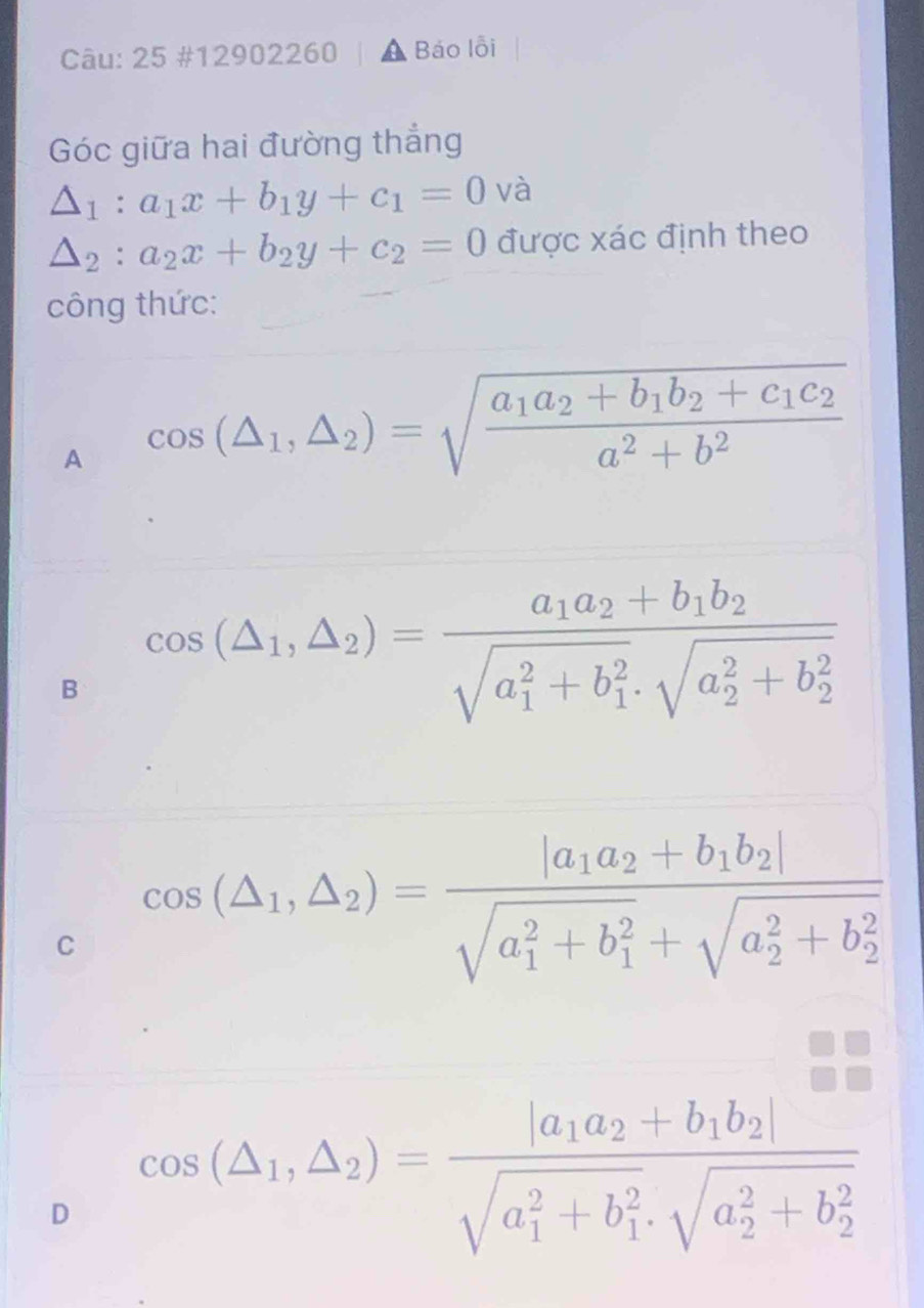 25 #12902260 Báo lỗi
Góc giữa hai đường thắng
△ _1:a_1x+b_1y+c_1=0 và
△ _2:a_2x+b_2y+c_2=0 được xác định theo
công thức:
A cos (△ _1,△ _2)=sqrt(frac a_1)a_2+b_1b_2+c_1c_2a^2+b^2
B cos (△ _1,△ _2)=frac a_1a_2+b_1b_2(sqrt(a_1)^2+b_1^2· sqrt (a_2)^2+b_2^2)
C cos (△ _1,△ _2)=frac |a_1a_2+b_1b_2|(sqrt(a_1)^2+b_1^2+sqrt (a_2)^2+b_2^2)
D cos (△ _1,△ _2)=frac |a_1a_2+b_1b_2|(sqrt(a_1)^2+b_1^2· sqrt (a_2)^2+b_2^2)