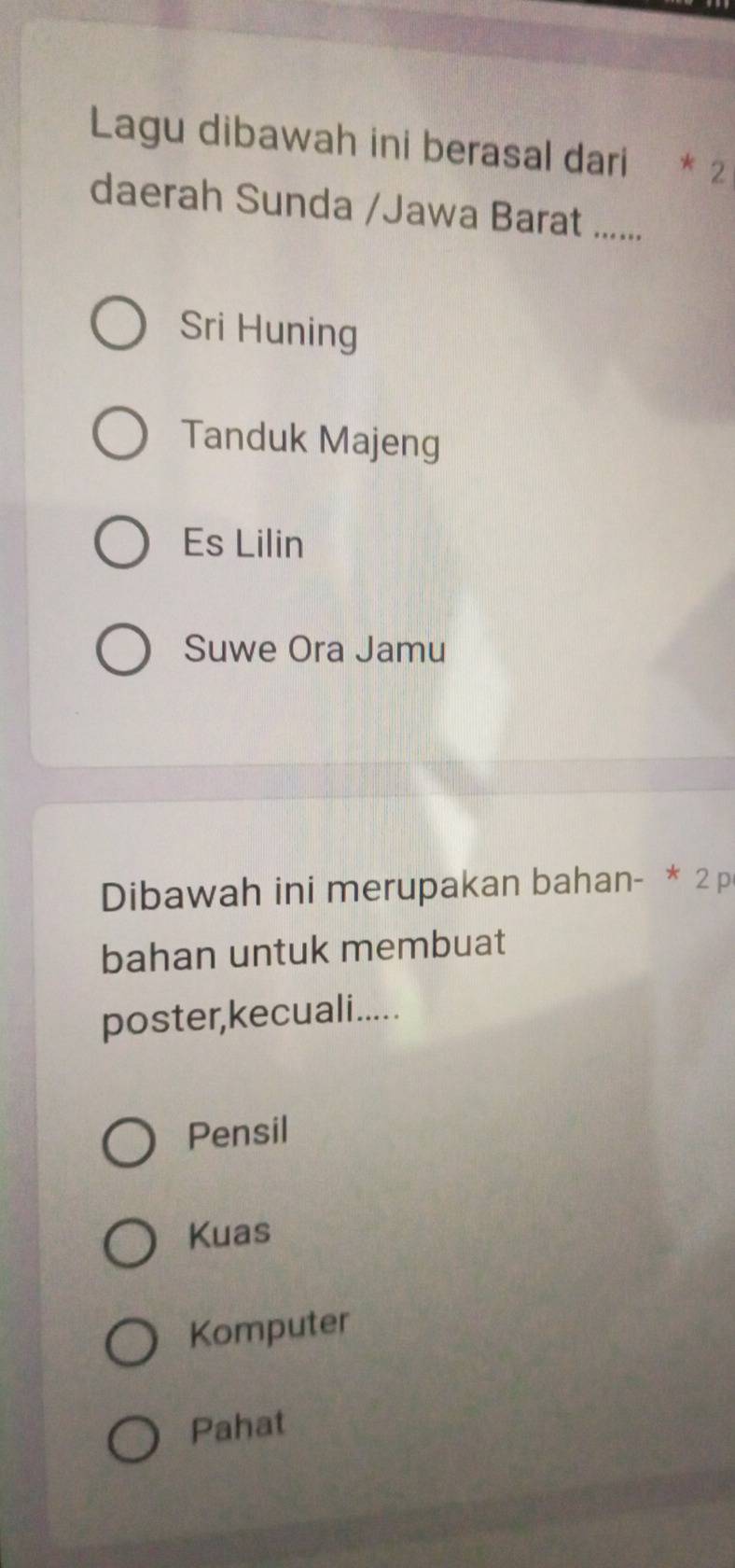 Lagu dibawah ini berasal dari * 2
daerah Sunda /Jawa Barat .......
Sri Huning
Tanduk Majeng
Es Lilin
Suwe Ora Jamu
Dibawah ini merupakan bahan- * 2 p
bahan untuk membuat
poster,kecuali.....
Pensil
Kuas
Komputer
Pahat