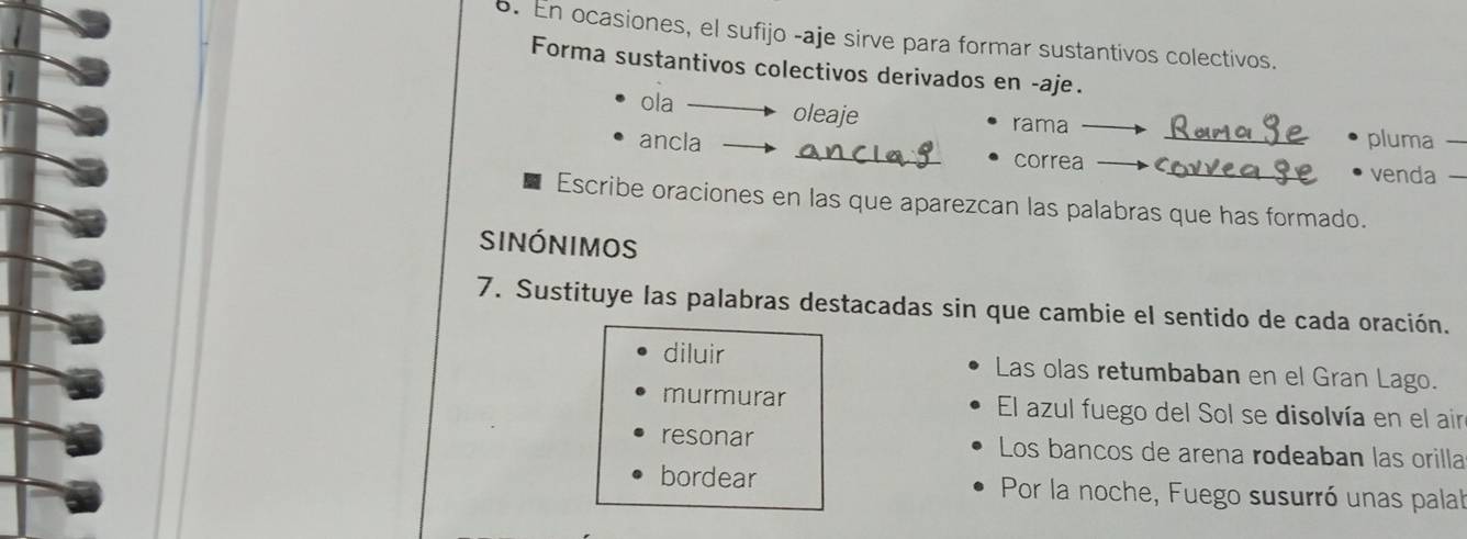 En ocasiones, el sufijo -aje sirve para formar sustantivos colectivos.
Forma sustantivos colectivos derivados en -aje.
ola oleaje rama
ancla _correa_
pluma 
_venda -
Escribe oraciones en las que aparezcan las palabras que has formado.
sinónimos
7. Sustituye las palabras destacadas sin que cambie el sentido de cada oración.
diluir Las olas retumbaban en el Gran Lago.
murmurar El azul fuego del Sol se disolvía en el air
resonar Los bancos de arena rodeaban las orilla
bordear Por la noche, Fuego susurró unas palat