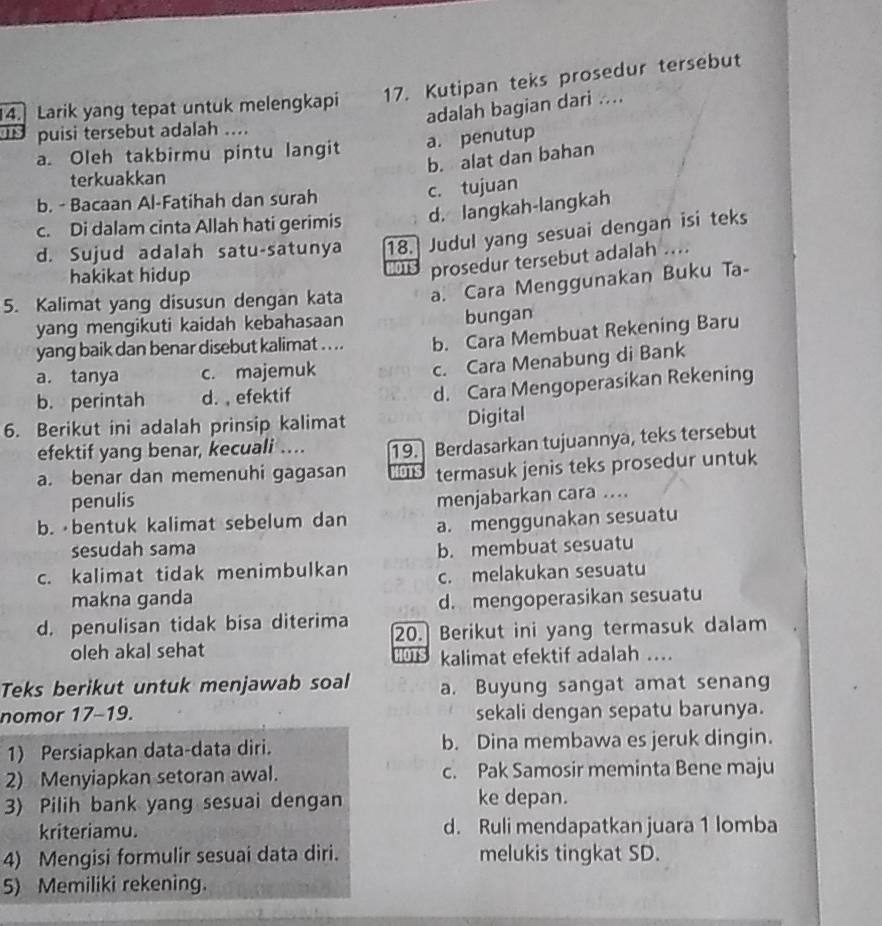 Larik yang tepat untuk melengkapi 17. Kutipan teks prosedur tersebut
adalah bagian dari ....
ITS puisi tersebut adalah ....
a. Oleh takbirmu pintu langit a. penutup
b. alat dan bahan
terkuakkan
b. - Bacaan Al-Fatihah dan surah
c. tujuan
c. Di dalam cinta Allah hati gerimis d. langkah-langkah
d. Sujud adalah satu-satunya 18. Judul yang sesuai dengan isi teks
hakikat hidup
prosedur tersebut adalah ....
5. Kalimat yang disusun dengan kata a. Cara Menggunakan Buku Ta-
yang mengikuti kaidah kebahasaan bungan
yang baik dan benar disebut kalimat .... b. Cara Membuat Rekening Baru
a. tanya c. majemuk
c. Cara Menabung di Bank
b. perintah d. , efektif
d. Cara Mengoperasikan Rekening
6. Berikut ini adalah prinsip kalimat Digital
efektif yang benar, kecuali ... 19. Berdasarkan tujuannya, teks tersebut
a. benar dan memenuhi gagasan HoTs termasuk jenis teks prosedur untuk
penulis
menjabarkan cara ....
b.  bentuk kalimat sebelum dan a. menggunakan sesuatu
sesudah sama b. membuat sesuatu
c. kalimat tidak menimbulkan c. melakukan sesuatu
makna ganda d. mengoperasikan sesuatu
d. penulisan tidak bisa diterima 20. Berikut ini yang termasuk dalam
oleh akal sehat
kalimat efektif adalah ....
Teks berikut untuk menjawab soal a. Buyung sangat amat senang
nomor 17-19. sekali dengan sepatu barunya.
1) Persiapkan data-data diri. b. Dina membawa es jeruk dingin.
2) Menyiapkan setoran awal. c. Pak Samosir meminta Bene maju
3) Pilih bank yang sesuai dengan ke depan.
kriteriamu. d. Ruli mendapatkan juara 1 lomba
4) Mengisi formulir sesuai data diri. melukis tingkat SD.
5) Memiliki rekening.