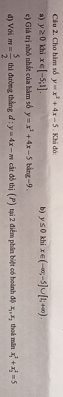 Cho hàm số y=x^2+4x-5. Khi đó: 
a) y≥ 0 khi x∈ [-5;1]. b) y≤ 0 khi x∈ (-∈fty ;-5]∪ [1;+∈fty ). 
c) Giá trị nhỏ nhất của hàm số y=x^2+4x-5 bằn ∈fty g-9. 
d) Với m= 5/2  thì đường thẳng d:y=4x-m cắt đồ thị (P) tại 2 điểm phân biệt có hoành độ x_1, x_2 thoả mãn x_1^2+x_2^2=5