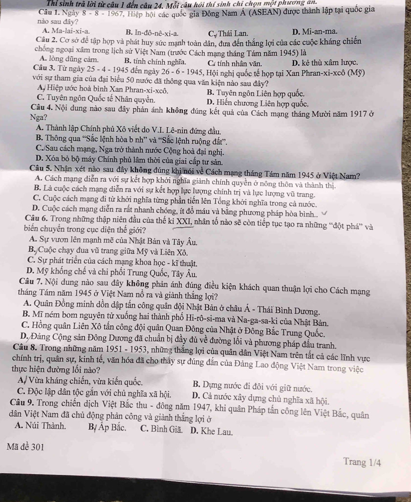 Thí sinh trả lời từ câu 1 đến câu 24. Mỗi câu hồi thí sinh chỉ chọn một phương an.
Câu 1. Ngày 8 - 8 - 1967, Hiệp hội các quốc gia Đông Nam Á (ÁSEAN) được thành lập tại quốc gia
nào sau đây?
A. Ma-1ai-xi-a. B. In-đô-nê +_  C, Thái Lan. D. Mi-an-ma.
:i-a.
Câu 2. Cơ sở để tập hợp và phát huy sức mạnh toàn dân, đưa đến thắng lợi của các cuộc kháng chiến
chống ngoại xâm trong lịch sử Việt Nam (trước Cách mạng tháng Tám năm 1945) là
A. lòng dũng cảm. B. tính chính nghĩa. Cơ tính nhân văn. D. kẻ thù xâm lược.
Câu 3. Từ ngày 25 - 4 - 1945 đến ngày 26-6-1945 5, Hội nghị quốc tế họp tại Xan Phran-xi-xcô (Mỹ)
với sự tham gia của đại biểu 50 nước đã thông qua văn kiện nào sau đây?
A Hiệp ước hoà bình Xan Phran-xi-xcô. B. Tuyên ngôn Liên hợp quốc.
C. Tuyên ngôn Quốc tế Nhân quyền. D. Hiến chương Liên hợp quốc.
Câu 4. Nội dung nào sau đây phản ánh không đúng kết quả của Cách mạng tháng Mười năm 1917 ở
Nga?
A. Thành lập Chính phủ Xô viết do V.I. Lê-nin đứng đầu.
B. Thông qua “Sắc lệnh hòa b nh” và “Sắc lệnh ruộng đất”.
C. Sau cách mạng, Nga trở thành nước Cộng hoà đại nghị.
D. Xóa bỏ bộ máy Chính phủ lâm thời của giai cấp tư sản.
Câu 5. Nhận xét nào sau đây không đúng khị nói về Cách mạng tháng Tám năm 1945 ở Việt Nam?
A. Cách mạng diễn ra với sự kết hợp khởi nghĩa giành chính quyền ở nông thôn và thành thị.
B. Là cuộc cách mạng diễn ra với sự kết hợp lực lượng chính trị và lực lượng vũ trang.
C. Cuộc cách mạng đi từ khởi nghĩa từng phần tiến lên Tổng khởi nghĩa trong cả nước.
D. Cuộc cách mạng diễn ra rất nhanh chóng, ít đồ máu và bằng phương pháp hòa bình..
Câu 6. Trong những thập niên đầu của thế ki XXI, nhân tố nào sẽ còn tiếp tục tạo ra những “đột phá” và
biển chuyển trong cục diện thế giới?
A. Sự vươn lên mạnh mẽ của Nhật Bản và Tây Âu.
B. Cuộc chạy đua vũ trang giữa Mỹ và Liên Xô.
C. Sự phát triển của cách mạng khoa học - kĩ thuật.
D. Mỹ khống chế và chi phối Trung Quốc, Tây Âu.
Câu 7. Nội dung nào sau đây không phản ánh đúng điều kiện khách quan thuận lợi cho Cách mạng
tháng Tám năm 1945 ở Việt Nam nổ ra và giành thắng lợi?
A. Quân Đồng minh dồn dập tấn công quân đội Nhật Bản ở châu Á - Thái Bình Dương.
B. Mĩ ném bom nguyên tử xuống hai thành phố Hi-rô-si-ma và Na-ga-sa-ki của Nhật Bản.
C. Hồng quân Liên Xô tấn công đội quân Quan Đông của Nhật ở Đông Bắc Trung Quốc.
D. Đảng Cộng sản Đông Dương đã chuẩn bị đầy đủ về đường lối và phương pháp đầu tranh.
Câu 8. Trong những năm 1951 - 1953, những thắng lợi của quân dân Việt Nam trên tất cả các lĩnh vực
chính trị, quân sự, kinh tế, văn hóa đã cho thấy sự đúng đắn của Đảng Lao động Việt Nam trong việc
thực hiện đường lối nào?
A/ Vừa kháng chiến, vừa kiến quốc. B. Dựng nước đi đôi với giữ nước.
C. Độc lập dân tộc gắn với chủ nghĩa xã hội. D. Cả nước xây dựng chủ nghĩa xã hội.
Câu 9. Trong chiến dịch Việt Bắc thu - đông năm 1947, khi quân Pháp tấn công lên Việt Bắc, quân
dân Việt Nam đã chủ động phản công và giành thắng lợi ở
A. Núi Thành. B, Ấp Bắc. C. Bình Giã. D. Khe Lau.
Mã đề 301
Trang 1/4