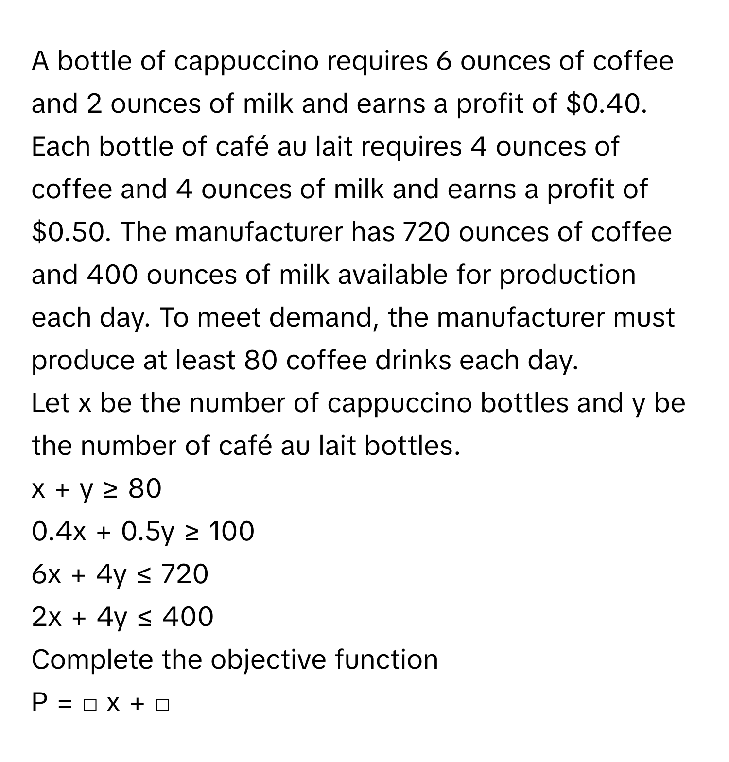 A bottle of cappuccino requires 6 ounces of coffee and 2 ounces of milk and earns a profit of $0.40. Each bottle of café au lait requires 4 ounces of coffee and 4 ounces of milk and earns a profit of $0.50. The manufacturer has 720 ounces of coffee and 400 ounces of milk available for production each day. To meet demand, the manufacturer must produce at least 80 coffee drinks each day. 
Let x be the number of cappuccino bottles and y be the number of café au lait bottles. 
x + y ≥ 80
0.4x + 0.5y ≥ 100
6x + 4y ≤ 720
2x + 4y ≤ 400
Complete the objective function 
P =  □ x + □