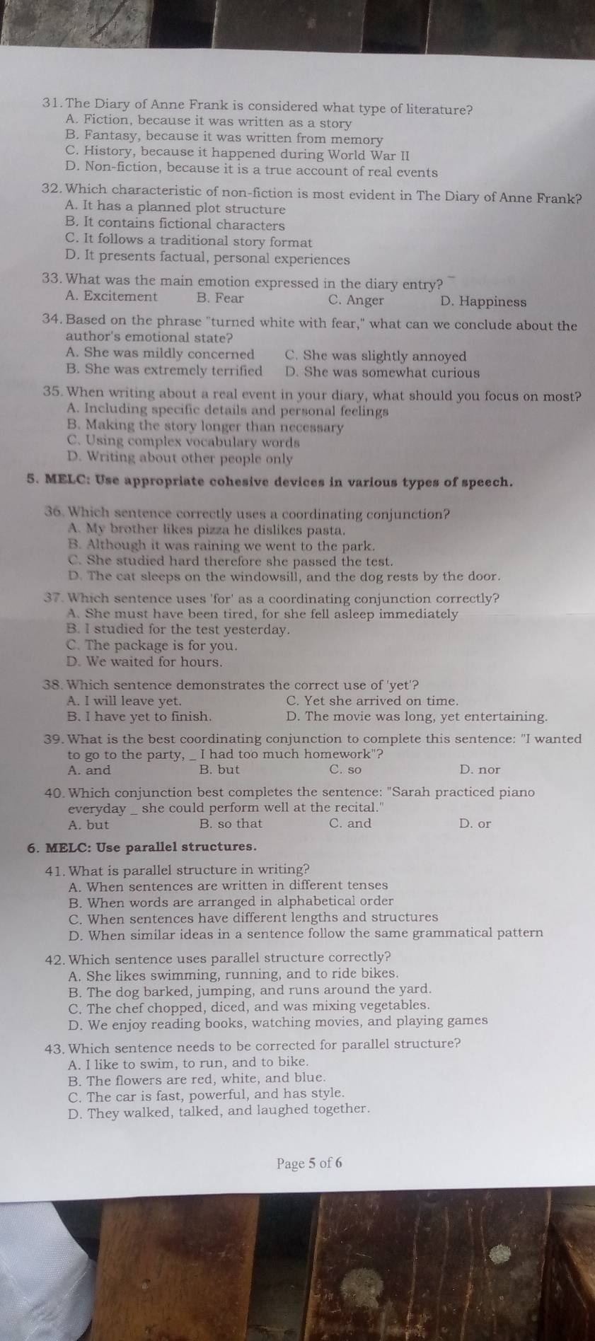 The Diary of Anne Frank is considered what type of literature?
A. Fiction, because it was written as a story
B. Fantasy, because it was written from memory
C. History, because it happened during World War II
D. Non-fiction, because it is a true account of real events
32. Which characteristic of non-fiction is most evident in The Diary of Anne Frank?
A. It has a planned plot structure
B. It contains fictional characters
C. It follows a traditional story format
D. It presents factual, personal experiences
33. What was the main emotion expressed in the diary entry?
A. Excitement B. Fear C. Anger D. Happiness
34. Based on the phrase "turned white with fear," what can we conclude about the
author's emotional state?
A. She was mildly concerned C. She was slightly annoyed
B. She was extremely terrified D. She was somewhat curious
35. When writing about a real event in your diary, what should you focus on most?
A. Including specific details and personal feelings
B. Making the story longer than necessary
C. Using complex vocabulary words
D. Writing about other people only
5. MELC: Use appropriate cohesive devices in various types of speech.
36. Which sentence correctly uses a coordinating conjunction?
A. My brother likes pizza he dislikes pasta.
B. Although it was raining we went to the park.
C. She studied hard therefore she passed the test.
D. The cat sleeps on the windowsill, and the dog rests by the door.
37. Which sentence uses 'for' as a coordinating conjunction correctly?
A. She must have been tired, for she fell asleep immediately
B. I studied for the test yesterday.
C. The package is for you.
D. We waited for hours.
38. Which sentence demonstrates the correct use of 'yet'?
A. I will leave yet. C. Yet she arrived on time.
B. I have yet to finish. D. The movie was long, yet entertaining.
39. What is the best coordinating conjunction to complete this sentence: "I wanted
to go to the party, _ I had too much homework"?
A. and B. but C. so D. nor
40. Which conjunction best completes the sentence: "Sarah practiced piano
everyday _ she could perform well at the recital."
A. but B. so that C. and D. or
6. MELC: Use parallel structures.
41. What is parallel structure in writing?
A. When sentences are written in different tenses
B. When words are arranged in alphabetical order
C. When sentences have different lengths and structures
D. When similar ideas in a sentence follow the same grammatical pattern
42. Which sentence uses parallel structure correctly?
A. She likes swimming, running, and to ride bikes.
B. The dog barked, jumping, and runs around the yard.
C. The chef chopped, diced, and was mixing vegetables.
D. We enjoy reading books, watching movies, and playing games
43. Which sentence needs to be corrected for parallel structure?
A. I like to swim, to run, and to bike.
B. The flowers are red, white, and blue.
C. The car is fast, powerful, and has style.
D. They walked, talked, and laughed together.
Page 5 of 6
