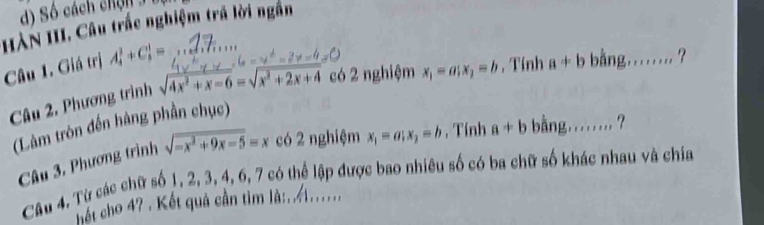 Số cách chnn 3 bị 
HÀN III. Câu trắc nghiệm trã lời ngắn 
Câu 1. Giá trị A_4^(3+C_8^1= _ 
có 2 nghiệm x_1)=a; x_2=b , Tính a!= b bằng . . _ 
Câu 2. Phương trình 
(Làm tròn đến hàng phần chục) 
Câu 3. Phương trình sqrt(-x^2+9x-5)=x có 2 nghiệm x_1=a; x_2=b , Tính a!= b bằng....... ? 
Câu 4, Từ các chữ số 1, 2, 3, 4, 6, 7 có thể lập được bao nhiêu số có ba chữ số khác nhau và chia 
hết cho 4? . Kết quả cần tìm l:/1.....