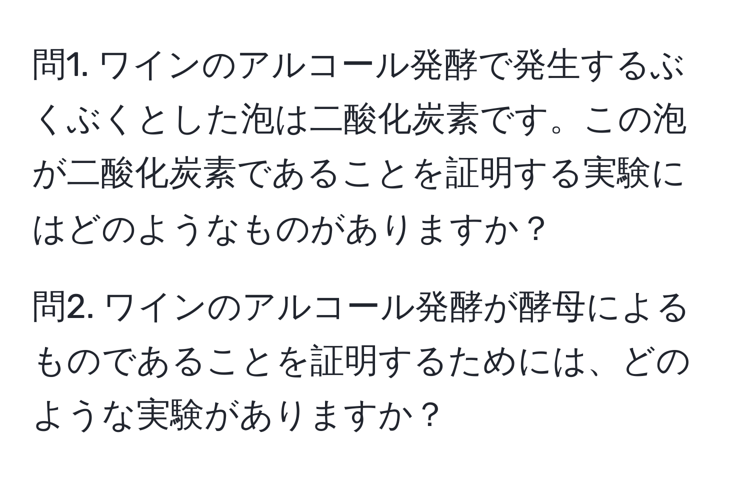 問1. ワインのアルコール発酵で発生するぶくぶくとした泡は二酸化炭素です。この泡が二酸化炭素であることを証明する実験にはどのようなものがありますか？  

問2. ワインのアルコール発酵が酵母によるものであることを証明するためには、どのような実験がありますか？